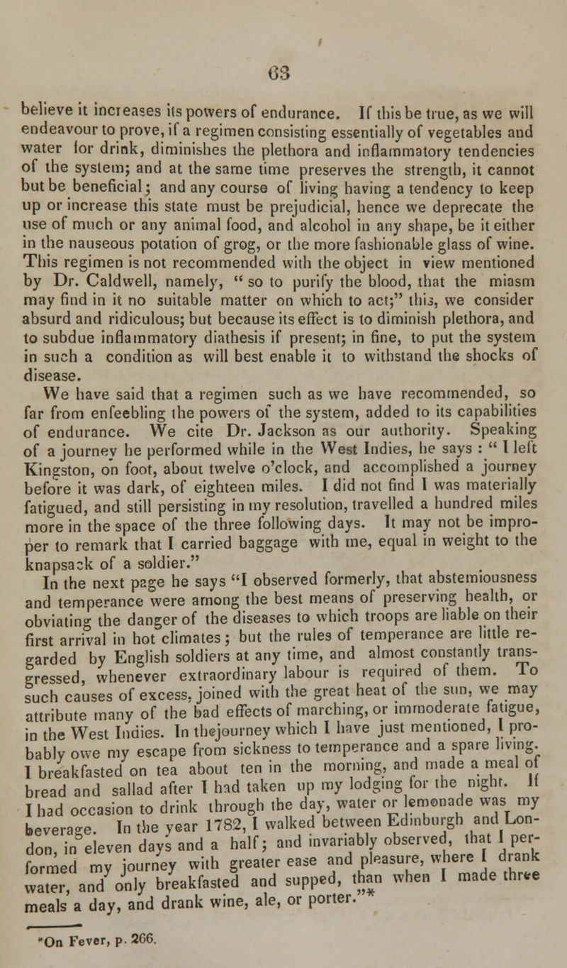 believe it increases its powers of endurance. If this be true, as we will endeavour to prove, if a regimen consisting essentially of vegetables and water lor drink, diminishes the plethora and inflammatory tendencies of the system; and at the same time preserves the strength, it cannot but be beneficial; and any course of living having a tendency to keep up or increase this state must be prejudicial, hence we deprecate the use of much or any animal food, and alcohol in any shape, be it either in the nauseous potation of grog, or the more fashionable glass of wine. This regimen is not recommended with the object in view mentioned by Dr. Caldwell, namely,  so to purify the blood, that the miasm may find in it no suitable matter on which to act; thii, we consider absurd and ridiculous; but because its effect is to diminish plethora, and to subdue inflammatory diathesis if present; in fine, to put the system in such a condition as will best enable it to withstand the shocks of disease. We have said that a regimen such as we have recommended, so far from enfeebling the powers of the system, added to its capabilities of endurance. We cite Dr. Jackson as our authority. Speaking of a journey he performed while in the West Indies, he says :  I left Kingston, on foot, about twelve o'clock, and accomplished a journey before it was dark, of eighteen miles. I did not find I was materially fatigued, and still persisting in my resolution, travelled a hundred miles more in the space of the three following days. It may not be impro- per to remark that I carried baggage with me, equal in weight to the knapsack of a soldier. In the next page he says I observed formerly, that abstemiousness and temperance were among the best means of preserving health, or obviating the danger of the diseases to which troops are liable on their first arrival in hot climates; but the rules of temperance are little re- garded by English soldiers at any time, and almost constantly trans- gressed, whenever extraordinary labour is required of them. To such causes of excess, joined with the great heat of the sun, we may attribute many of the bad effects of marching, or immoderate fatigue, in the West Indies. In thejourney which I have just ment.oned, I pro- bably owe my escape from sickness to temperance and a spare living. I breakfasted on tea about ten in the morning, and made a meal of bread and sallad after I had taken up my lodging for the night. If I had occasion to drink through the day water or lemonade was my beverage. In the year 1782, I walked between Edinburgh and Lon- don, in eleven days and a half; and invariably observed, that I per- formed my journey with greater ease and pleasure, where I drank watel'an/only breakfasted and supped, than when I made thru meals a day, and drank wine, ale, or porter. *On Fever, p. 266.