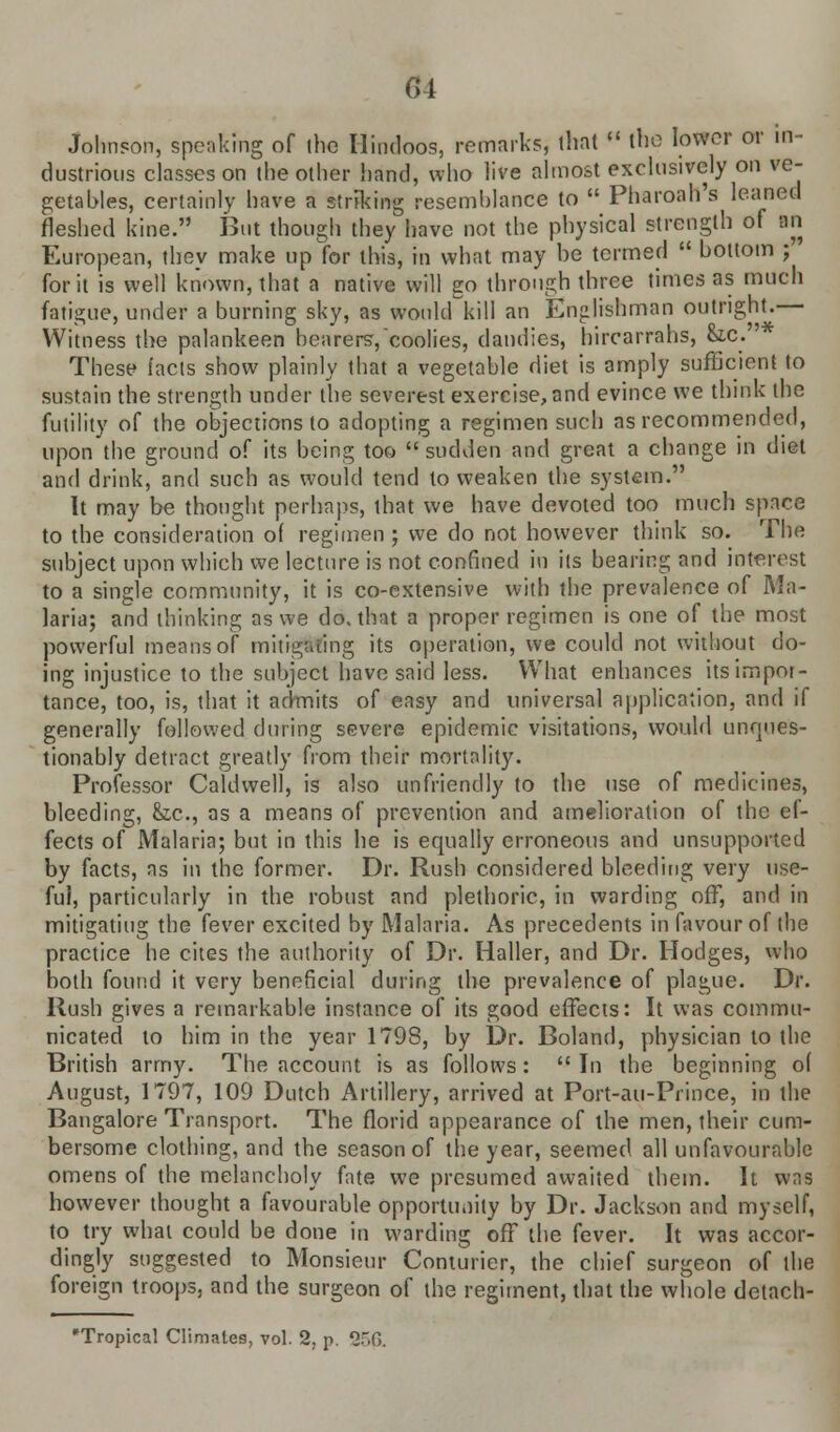 Johnson, speaking of the Hindoos, remarks, that » the lower or in- dustrious classes on the other hand, who live almost exclusively on ve- getables, certainly have a striking resemblance to  Pharoah's leaned fleshed kine. But though they have not the physical strength of an European, they make up for this, in what may be termed  bottom ; for it is well known, that a native will go through three times as much fatigue, under a burning sky, as would kill an Englishman outright.— Witness the palankeen bearers,coolies, dandies, hircarrahs, &.c. ' These tacts show plainly that a vegetable diet is amply sufficient to sustain the strength under the severest exercise, and evince we think the futility of the objections to adopting a regimen such as recommended, upon the ground of its being too  sudden and great a change in diet and drink, and such as would tend to weaken the system. It may be thought perhaps, that we have devoted too much space to the consideration of regimen; we do not however think so. The subject upon which we lecture is not confined in its bearing and interest to a single community, it is co-extensive with the prevalence of Ma- laria; and thinking as we do, that a proper regimen is one of the most powerful means of mitigating its operation, we could not without do- ing injustice to the subject have said less. What enhances its impor- tance, too, is, that it admits of easy and universal application, and if generally followed during severe epidemic visitations, would unques- tionably detract greatly from their mortality. Professor Caldwell, is also unfriendly to the use of medicines, bleeding, &,c, as a means of prevention and amelioration of the ef- fects of Malaria; but in this he is equally erroneous and unsupported by facts, as in the former. Dr. Rush considered bleeding very use- ful, particularly in the robust and plethoric, in warding off, and in mitigating the fever excited by Malaria. As precedents in favour of the practice he cites the authority of Dr. Haller, and Dr. Hodges, who both found it very beneficial during the prevalence of plague. Dr. Rush gives a remarkable instance of its good effects: It was commu- nicated to him in the year 1798, by Dr. Boland, physician to the British army. The account is as follows:  In the beginning o( August, 1797, 109 Dutch Artillery, arrived at Port-au-Prince, in the Bangalore Transport. The florid appearance of the men, their cum- bersome clothing, and the season of the year, seemed all unfavourable omens of the melancholy fate we presumed awaited them. It was however thought a favourable opportunity by Dr. Jackson and myself, to try what could be done in warding off the fever. It was accor- dingly suggested to Monsieur Conturier, the chief surgeon of the foreign troops, and the surgeon of the regiment, that the whole detach- Tropical Climates, vol. 2, p. 25(5.
