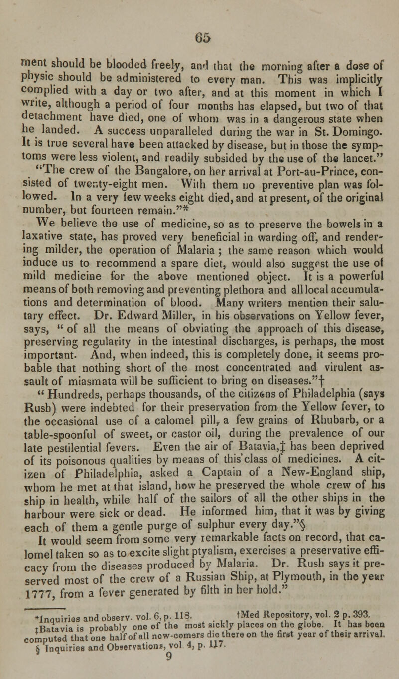 merit should be blooded freely, and that the morning after a dose of physic should be administered to every man. This was implicitly complied with a day or two after, and at this moment in which I write, although a period of four months has elapsed, but two of that detachment have died, one of whom was in a dangerous state when he landed. A success unparalleled during the war in St. Domingo. It is true several have been attacked by disease, but in those the symp- toms were less violent, and readily subsided by iheuse of the lancet. The crew of the Bangalore, on her arrival at Port-au-Prince, con- sisted of twer,ty-eight men. With them uo preventive plan was fol- lowed. In a very lew weeks eight died, and at present, of the original number, but fourteen remain.* We believe the use of medicine, so as to preserve the bowels in a laxative state, has proved very beneficial in warding off, and render- ing milder, the operation of Malaria ; the same reason which would induce us to recommend a spare diet, would also suggest the use of mild medicine for the above mentioned object. It is a powerful means of both removing and preventing plethora and all local accumula- tions and determination of blood. Many writers mention their salu- tary effect. Dr. Edward Miller, in his observations on Yellow fever, says,  of all the means of obviating the approach of this disease, preserving regularity in the intestinal discharges, is perhaps, the most important. And, when indeed, this is completely done, it seems pro- bable that nothing short of the most concentrated and virulent as- sault of miasmata will be sufficient to bring on diseases.!  Hundreds, perhaps thousands, of the citizens of Philadelphia (says Rush) were indebted for their preservation from the Yellow fever, to the occasional use of a calomel pill, a few grains of Rhubarb, or a table-spoonful of sweet, or castor oil, during the prevalence of our late pestilential fevers. Even the air of Batavia,f has been deprived of its poisonous qualities by means of this'class of medicines. A cit- izen of Philadelphia, asked a Captain of a New-England ship, whom he met at that island, how he preserved the whole crew of his ship in health, while half of the sailors of all the other ships in the harbour were sick or dead. He informed him, that it was by giving each of them a gentle purge of sulphur every day.§ It would seem from some very remarkable facts on record, that ca- lomel taken so as to excite slight ptyalism, exercises a preservative effi- cacy from the diseases produced by Malaria. Dr. Rush says it pre- served most of the crew of a Russian Ship, at Plymouth, in the year 1777, from a fever generated by filth in her hold. 'Inquiries and observ. vol. 6 Pu 118. tMed Repository vol. 2 p 393 iBatavia is probably one of the most sickly places on the globe It has been computed that one half of all now-comsrs die there on the first year of their arrival. & Inquiries and Observation*, vol 4, p. 1J7. V 9