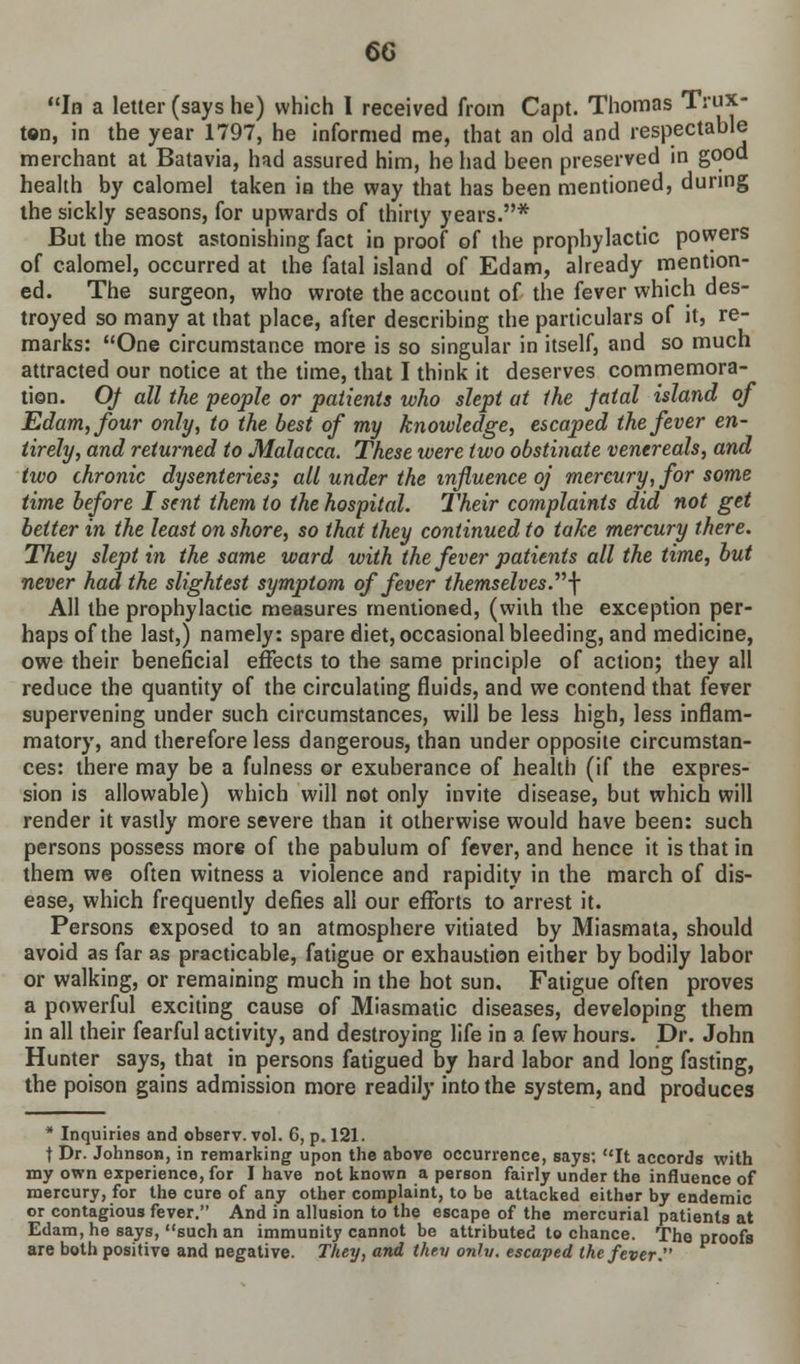 6G In a letter (says he) which I received from Capt. Thomas Trux- ton, in the year 1797, he informed me, that an old and respectable merchant at Batavia, had assured him, he had been preserved in good health by calomel taken in the way that has been mentioned, during the sickly seasons, for upwards of thirty years.* But the most astonishing fact in proof of the prophylactic powers of calomel, occurred at the fatal island of Edam, already mention- ed. The surgeon, who wrote the account of the fever which des- troyed so many at that place, after describing the particulars of it, re- marks: One circumstance more is so singular in itself, and so much attracted our notice at the time, that I think it deserves commemora- tion. Of all the people or patients who slept at the jatal island of Edam, four only, to the best of my knowledge, escaped the fever en- tirely, and returned to Malacca. These were two obstinate venereals, and two chronic dysenteries; all under the influence oj mercury, for some time before I sent them to the hospital. Their complaints did not get better in the least on shore, so that they continued to take mercury there. They slept in the same ward with the fever patients all the time, but never had the slightest symptom of fever themselves.\ All the prophylactic measures mentioned, (with the exception per- haps of the last,) namely: spare diet, occasional bleeding, and medicine, owe their beneficial effects to the same principle of action; they all reduce the quantity of the circulating fluids, and we contend that fever supervening under such circumstances, will be less high, less inflam- matory, and therefore less dangerous, than under opposite circumstan- ces: there may be a fulness or exuberance of health (if the expres- sion is allowable) which will not only invite disease, but which will render it vastly more severe than it otherwise would have been: such persons possess more of the pabulum of fever, and hence it is that in them we often witness a violence and rapidity in the march of dis- ease, which frequently defies all our efforts to arrest it. Persons exposed to an atmosphere vitiated by Miasmata, should avoid as far as practicable, fatigue or exhaustion either by bodily labor or walking, or remaining much in the hot sun. Fatigue often proves a powerful exciting cause of Miasmatic diseases, developing them in all their fearful activity, and destroying life in a few hours. Dr. John Hunter says, that in persons fatigued by hard labor and long fasting, the poison gains admission more readily into the system, and produces * Inquiries and observ. vol. 6, p. 121. t Dr. Johnson, in remarking upon the above occurrence, says; It accords with my own experience, for I have not known a person fairly under the influence of mercury, for the cure of any other complaint, to be attacked either by endemic or contagious fever. And in allusion to the escape of the mercurial patients at Edam, he says, such an immunity cannot be attributed to chance. The proofs are both positive and negative. They, and thev onlv. escaped the fever.