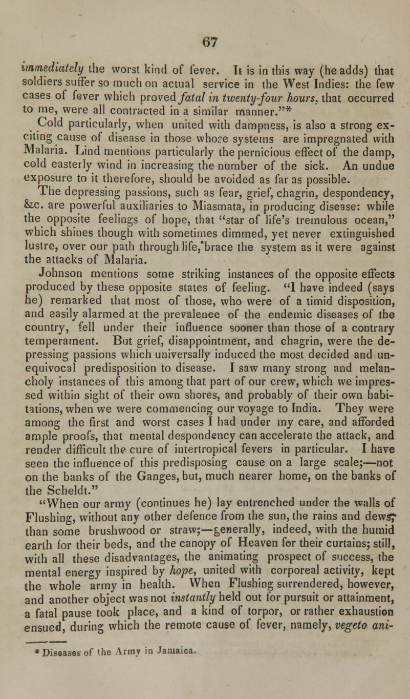 immediately the worst kind of lever. It is in this way (he adds) that soldiers suffer so much on actual service in the West Indies: the few cases of fever which proved fatal in twenty-four hours, that occurred to me, were all contracted in a similar manner.* Cold particularly, when united with dampness, is also a strong ex- citing cause of disease in those whoce systems are impregnated with Malaria. Lind mentions particularly the pernicious effect of the damp, cold easterly wind in increasing the number of the sick. An undue exposure to it therefore, should be avoided as far as possible. The depressing passions, such as fear, grief, chagrin, despondency, &.C are powerful auxiliaries to Miasmata, in producing disease: while the opposite feelings of hope, that star of life's tremulous ocean, which shines though with sometimes dimmed, yet never extinguished lustre, over our path through life/brace the system as it were against the attacks of Malaria. Johnson mentions some striking instances of the opposite effects produced by these opposite states of feeling. 1 have indeed (says he) remarked that most of those, who were of a timid disposition, and easily alarmed at the prevalence of the endemic diseases of the country, fell under their influence sooner than those of a contrary temperament. But grief, disappointment, and chagrin, were the de- pressing passions which universally induced the most decided and un- equivocal predisposition to disease. I saw many strong and melan- choly instances of this among that part of our crew, which we impres- sed within sight of their own shores, and probably of their own habi- tations, when we were commencing our voyage to India. They were among the first and worst cases I had under my care, and afforded ample proofs, that mental despondency can accelerate the attack, and render difficult the cure of intertropical fevers in particular. I have seen the influence of this predisposing cause on a large scale;—not on the banks of the Ganges, but, much nearer home, on the banks of the Scheldt. When our army (continues he) lay entrenched under the walls of Flushing, without any other defence from the sun, the rains and dews? than some brushwood or straw;—generally, indeed, with the humid earth for their beds, and the canopy of Heaven for their curtains; still, with all these disadvantages, the animating prospect of success, the mental energy inspired by hope, united with corporeal activity, kept the whole army in health. When Flushing surrendered, however, and another object was not instantly held out for pursuit or attainment, a fatal pause took place, and a kind of torpor, or rather exhaustion ensued, during which the remote cause of fever, namely, vegeto ani- * Diseases of the Army in Jamaica.