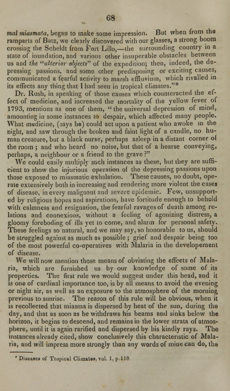 mal miasmata, began to make some impression. But when from the ramparts of Baiz, we clearly discovered with our glasses, a strong boom crossing the Scheldt from Fort Lillo,—the surrounding country in a state of inundation, and various other insuperable obstacles between us and the ulterior objects of the expedition; then, indeed, the de- pressing passions, and some other predisposing or exciting causes, communicated a fearful activity to marsh effluvium, which rivalled in its effects any thing that I had seen in tropical climates.* Dr. Rush, in speaking of those causes which counteracted the ef- fect of medicine, and increased the mortality of the yellow fever of 1793, mentions as one of them,  the universal depression of mind, amounting in some instances to despair, which affected many people. What medicine, (says he) could act upon a patient who awoke in the night, and saw through the broken and faint light of a candle, no hu- man creature, but a black nurse, perhaps asleep in a distant corner of the room ; and who heard no noise, but that of a hearse conveying, perhaps, a neighbour or a friend to the grave ? We could easily multiply such instances as these, but they are suffi- cient to show the injurious operation of the depressing passions upon those exposed to miasmatic exhalation. These causes, no doubt, ope- rate extensively both in increasing and rendering more violent the cases of disease, in every malignant and severe epidemic. Few, unsupport- ed by religious hopes and aspirations, have fortitude enough to behold with calmness and resignation, the fearful ravages of death among re- lations and connexions, without a feeling of agonizing distress, a gloomy foreboding of ills yet to come, and alarm for personal safety. These feelings so natural, and we may say, so honorable to us, should be struggled against as much as possible ; grief and despair being too of the most powerful co-operatives with Malaria in the developeraent of disease. We will now mention those means of obviating the effects of Mala- ria, which are furnished us by our knowledge of some of its properties. The first rule we would suggest under this head, and it is one of cardinal importance too, is by all means to avoid the evening or night air, as well as an exposure to the atmosphere of the morning previous to sunrise. The reason of this rule will be obvious, when it is recollected that miasma is dispersed by heat of the sun, during the day, and that as soon as he withdraws his beams and sinks below the horizon, it begins to descend, and remains in the lower strata of atmos- phere, until it is again rarified and dispersed by his kindly rays. The instances already cited, show conclusively this characteristic of Mala- ria, and will impress more strongly than any words of mine can do, the  Diseases of Tropical Climates, vol. 1, p. 118.
