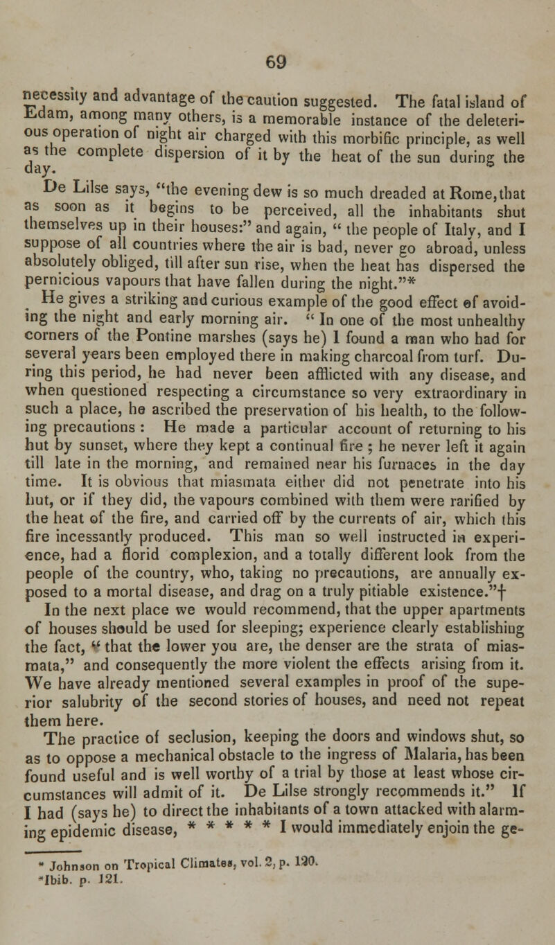 necessity and advantage of the caution suggested. The fatal island of fcdam, among many others, is a memorable instance of the deleteri- ous operation of night air charged with this morbific principle, as well as the complete dispersion of it by the heat of the sun during the day. ° De Lilse says, the evening dew is so much dreaded atRome,that as soon as it begins to be perceived, all the inhabitants shut themselves up in their houses: and again,  the people of Italy, and I suppose of all countries where the air is bad, never go abroad, unless absolutely obliged, till after sun rise, when the heat has dispersed the pernicious vapours that have fallen during the night.* He gives a striking and curious example of the good effect ef avoid- ing the night and early morning air.  In one of the most unhealthy corners of the Pontine marshes (says he) 1 found a man who had for several years been employed there in making charcoal from turf. Du- ring this period, he had never been afflicted with any disease, and when questioned respecting a circumstance so very extraordinary in such a place, he ascribed the preservation of his health, to the follow- ing precautions : He made a particular account of returning to his hut by sunset, where they kept a continual fire ; he never left it again till late in the morning, and remained near his furnaces in the day time. It is obvious that miasmata either did not penetrate into his hut, or if they did, the vapours combined with them were rarified by the heat of the fire, and carried off by the currents of air, which this fire incessantly produced. This man so well instructed in experi- ence, had a florid complexion, and a totally different look from the people of the country, who, taking no precautions, are annually ex- posed to a mortal disease, and drag on a truly pitiable existence.f In the next place we would recommend, that the upper apartments of houses should be used for sleeping; experience clearly establishing the fact, ** that the lower you are, the denser are the strata of mias- mata, and consequently the more violent the effects arising from it. We have already mentioned several examples in proof of the supe- rior salubrity of the second stories of houses, and need not repeat them here. The practice of seclusion, keeping the doors and windows shut, so as to oppose a mechanical obstacle to the ingress of Malaria, has been found useful and is well worthy of a trial by those at least whose cir- cumstances will admit of it. De Lilse strongly recommends it. If I had (says he) to direct the inhabitants of a town attacked with alarm- ing epidemic disease, ***** I would immediately enjoin the ge-  Johnson on Tropical Climates, vol. 2, p. 130. Ibib. p. 121.