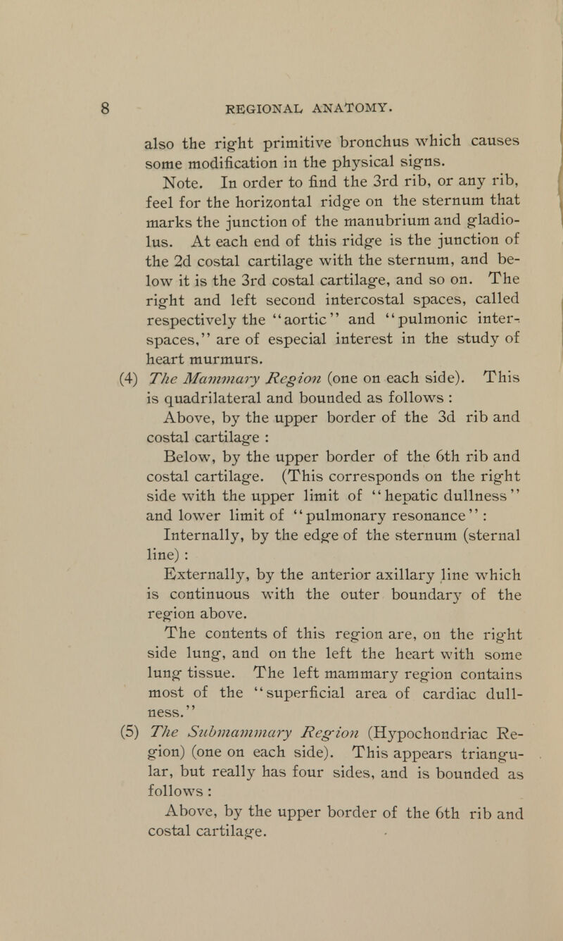also the right primitive bronchus which causes some modification in the physical signs. Note. In order to find the 3rd rib, or any rib, feel for the horizontal ridge on the sternum that marks the junction of the manubrium and gladio- lus. At each end of this ridge is the junction of the 2d costal cartilage with the sternum, and be- low it is the 3rd costal cartilage, and so on. The right and left second intercostal spaces, called respectively the aortic and pulmonic inter-: spaces, are of especial interest in the study of heart murmurs. (4) The Mammary Region (one on each side). This is quadrilateral and bounded as follows : Above, by the upper border of the 3d rib and costal cartilage : Below, by the upper border of the 6th rib and costal cartilage. (This corresponds on the right side with the upper limit of hepatic dullness and lower limit of '' pulmonary resonance'' : Internally, by the edge of the sternum (sternal line) : Externally, by the anterior axillary line which is continuous with the outer boundary of the region above. The contents of this region are, on the rig-ht side lung, and on the left the heart with some lung tissue. The left mammary region contains most of the superficial area of cardiac dull- ness. (5) The Siibmammary Region (Hypochondriac Re- gion) (one on each side). This appears triangu- lar, but really has four sides, and is bounded as follows : Above, by the upper border of the 6th rib and costal cartilage.