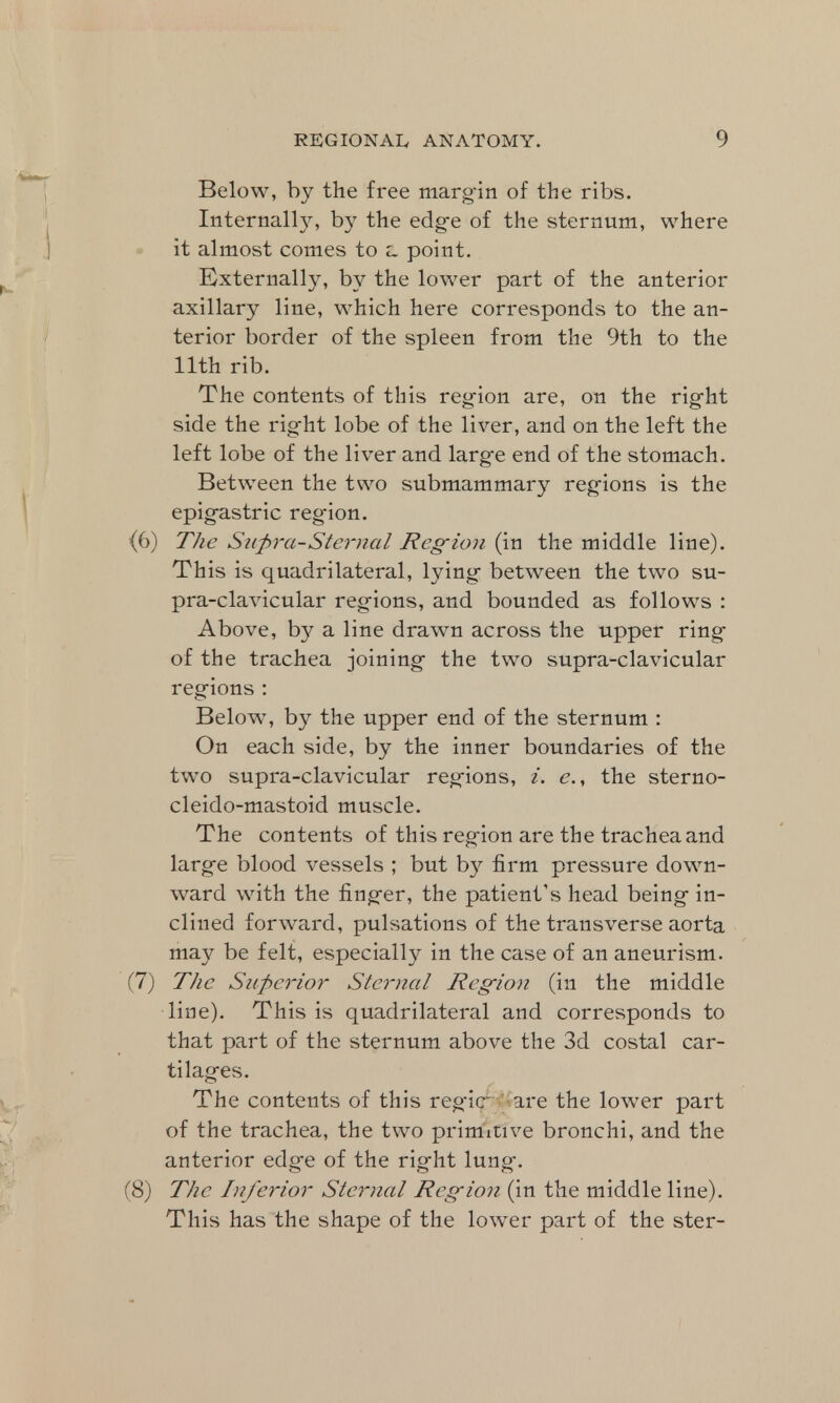 Below, by the free margin of the ribs. Internally, by the edge of the sternum, where it almost comes to z. point. Externally, by the lower part of the anterior axillary line, which here corresponds to the an- terior border of the spleen from the 9th to the 11th rib. The contents of this region are, on the right side the right lobe of the liver, and on the left the left lobe of the liver and large end of the stomach. Between the two submammary regions is the epigastric reg'ion. (6) The Supra-Stern a I Reg-ion (in the middle line). This is quadrilateral, lying between the two su- pra-clavicular regions, and bounded as follows : Above, by a line drawn across the upper ring of the trachea joining the two supra-clavicular regions : Below, by the upper end of the sternum : On each side, by the inner boundaries of the two supra-clavicular regions, i. e., the sterno- cleidomastoid muscle. The contents of this region are the trachea and large blood vessels ; but by firm pressure down- ward with the finger, the patient's head being in- clined forward, pulsations of the transverse aorta may be felt, especially in the case of an aneurism. (7) The Superior Sternal Region (in the middle line). This is quadrilateral and corresponds to that part of the sternum above the 3d costal car- tilages. The contents of this regie are the lower part of the trachea, the two primitive bronchi, and the anterior edge of the right lung. (8) The Inferior Sternal Region (in the middle line). This has the shape of the knver part of the ster-