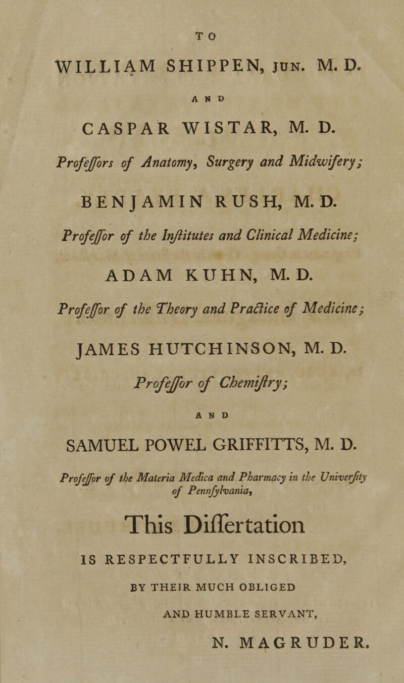 WILLIAM SHIPPEN, jun. M. D. AND CASPAR WIS TAR, M. D. Profeffbrs of Anatomy■, Surgery and Midwifery; BENJAMIN RUSH, M. D. Profeffbr of the Injlitutes and Clinical Medicine; ADAM KUHN, M. D. Profeffbr of the Theory and Praclice of Medicine; JAMES HUTCHINSON, M. D. Profejfor of Chemijlry; AND SAMUEL POWEL GRIFFITTS, M. D. Profejfor of the Materia Medica and Pharmacy in the Univerfity of Pennjylvania, This DifTertation IS RESPECTFULLY INSCRIBED, BY THEIR MUCH OBLIGED AND HUMBLE SERVANT, N. MAGRUDER.