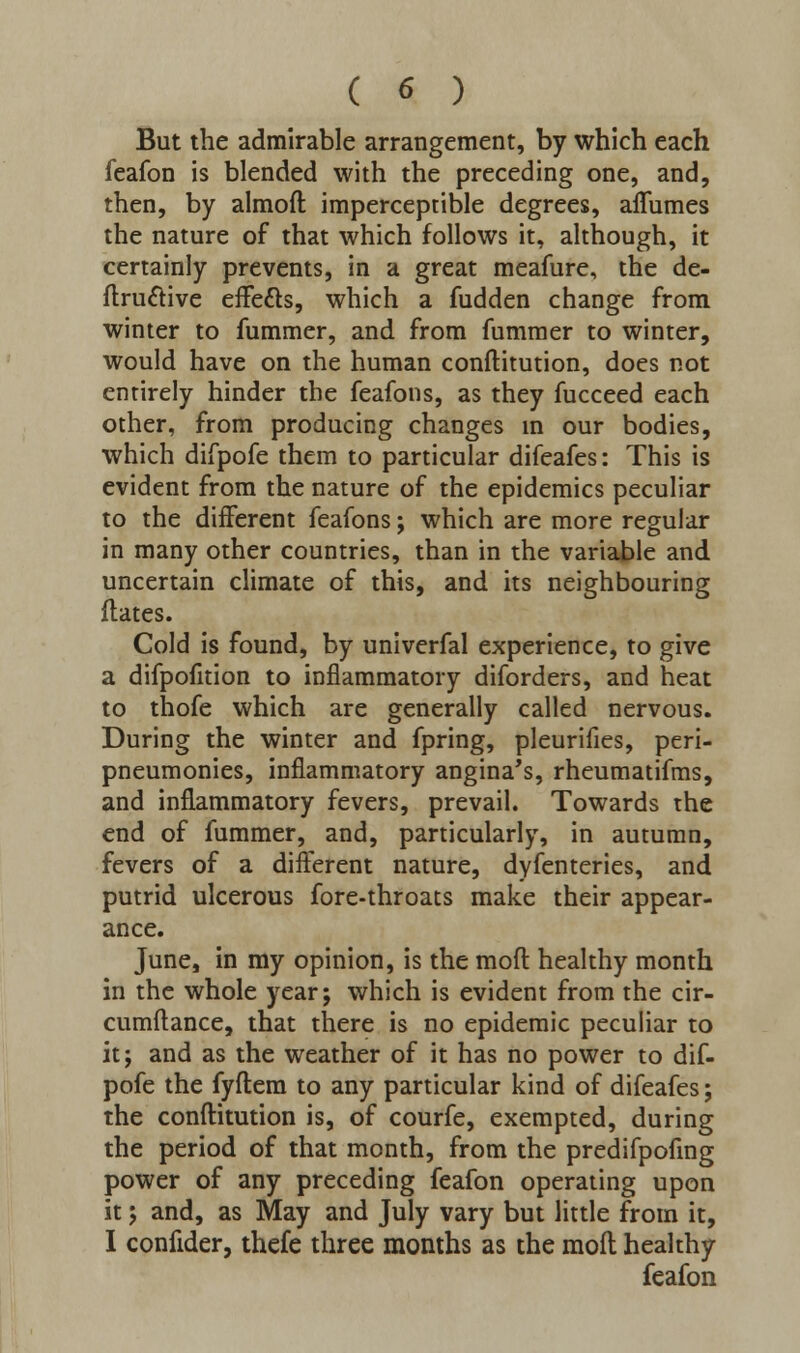 ( « ) But the admirable arrangement, by which each feafon is blended with the preceding one, and, then, by almoft imperceptible degrees, aflumes the nature of that which follows it, although, it certainly prevents, in a great meafure, the de- finitive effects, which a fudden change from winter to fummer, and from fummer to winter, would have on the human conftitution, does not entirely hinder the feafons, as they fucceed each other, from producing changes in our bodies, which difpofe them to particular difeafes: This is evident from the nature of the epidemics peculiar to the different feafons; which are more regular in many other countries, than in the variable and uncertain climate of this, and its neighbouring flates. Cold is found, by univerfal experience, to give a difpofition to inflammatory diforders, and heat to thofe which are generally called nervous. During the winter and fpring, pleurilies, peri- pneumonies, inflammatory angina's, rheumatifms, and inflammatory fevers, prevail. Towards the end of fummer, and, particularly, in autumn, fevers of a different nature, dyfenteries, and putrid ulcerous fore-throats make their appear- ance. June, in my opinion, is the moft healthy month in the whole year; which is evident from the cir- cumftance, that there is no epidemic peculiar to it; and as the weather of it has no power to dif- pofe the fyftem to any particular kind of difeafes; the conftitution is, of courfe, exempted, during the period of that month, from the predifpofing power of any preceding feafon operating upon it; and, as May and July vary but little from it, I confider, thefe three months as the moft healthy feafon