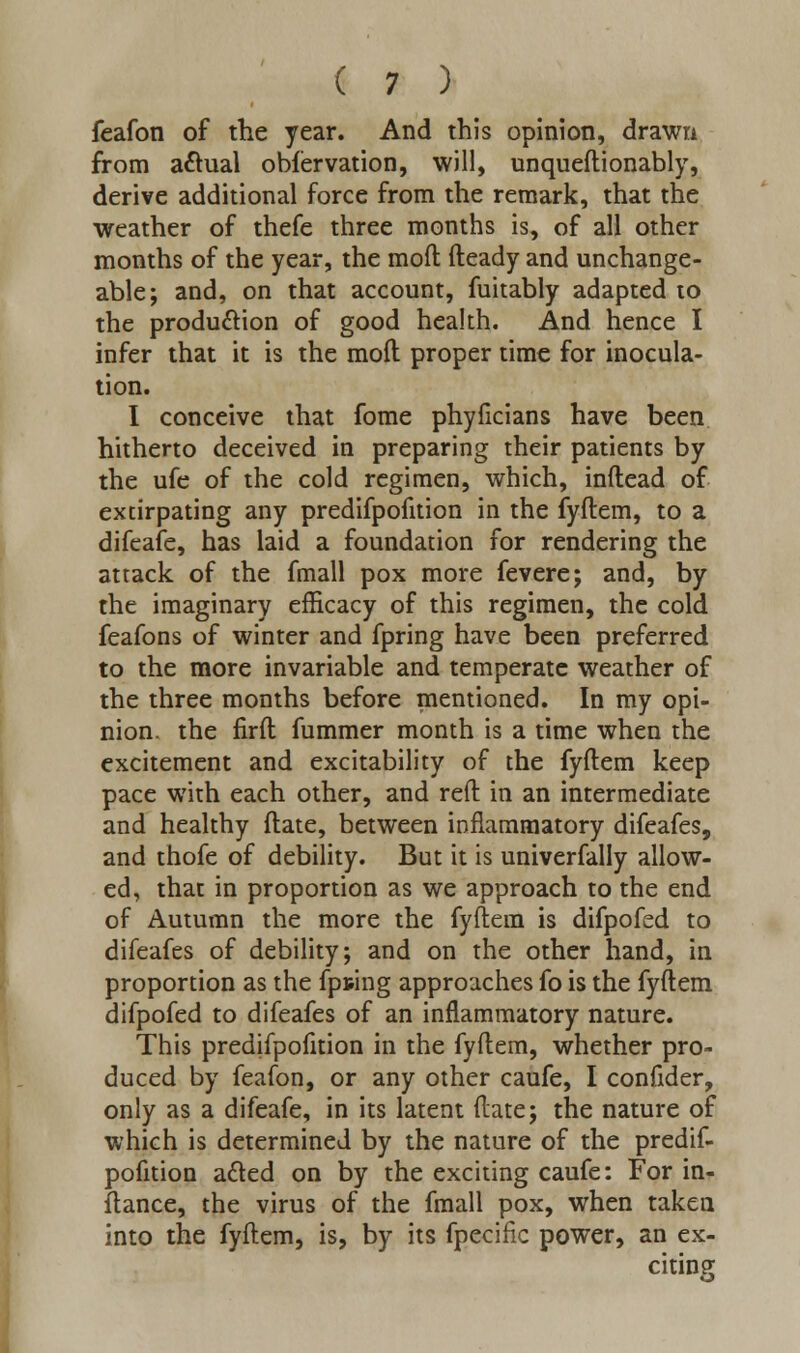 feafon of the year. And this opinion, drawn from actual obfervation, will, unqueftionably, derive additional force from the remark, that the weather of thefe three months is, of all other months of the year, the mod fteady and unchange- able; and, on that account, fuitably adapted to the produ&ion of good health. And hence I infer that it is the moft proper time for inocula- tion. I conceive that fome phyficians have been hitherto deceived in preparing their patients by the ufe of the cold regimen, which, inftead of extirpating any predifpofition in the fyftem, to a difeafe, has laid a foundation for rendering the attack of the fmall pox more fevere; and, by the imaginary efficacy of this regimen, the cold feafons of winter and fpring have been preferred to the more invariable and temperate weather of the three months before mentioned. In my opi- nion, the firft fummer month is a time when the excitement and excitability of the fyftem keep pace with each other, and reft in an intermediate and healthy ftate, between inflammatory difeafes, and thofe of debility. But it is univerfally allow- ed, that in proportion as we approach to the end of Autumn the more the fyftem is difpofed to difeafes of debility; and on the other hand, in proportion as the fpting approaches fo is the fyftem difpofed to difeafes of an inflammatory nature. This predifpofition in the fyftem, whether pro- duced by feafon, or any other caufe, I confider, only as a difeafe, in its latent ftate; the nature of which is determined by the nature of the predif- pofition acted on by the exciting caufe: For in- ftance, the virus of the fmall pox, when taken into the fyftem, is, by its fpecific power, an ex- citing