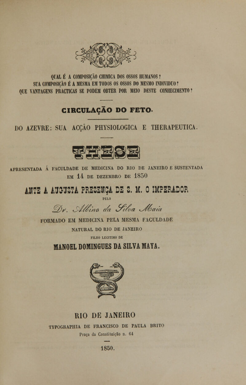 QUAL É A COMPOSIÇÃO CH1MICA DOS OSSOS HUMANOS! SUA COMPOSIÇÃO É A MESMAEM TODOS OS OSSOS DO MESMO INDIVIDUO? QUE VANTAGENS PRACTICAS SE PODEM OBTER POR MEIO DESTE CONHECIMENTO ? CIRCULAÇÃO DO FETO- DO AZEVRE: SUA ACÇÃO PHYSIOLOGICA E THERAPEUTICA APRESENTADA Á FACULDADE DE MEDICINA DO RIO DE JANEIRO E SUSTENTADA EM 14 DE DEZEMBRO DE 1850 í.its a augusta fresbsça de s. u. o imperador PELO iSV. S/wcHa da òní/va xyfíoaea FORMADO EM MEDICINA PELA MESMA FACULDADE NATURAL DO RIO DE JANEIRO FILHO LEGITIMO DE MANOEL DOMINGUES DA SILVA MAYA. KIO DE JANEIRO TYPOGRAPHIA DE FRANCISCO DE PAULA BRITO Praça da Constituição n. 64 1850.