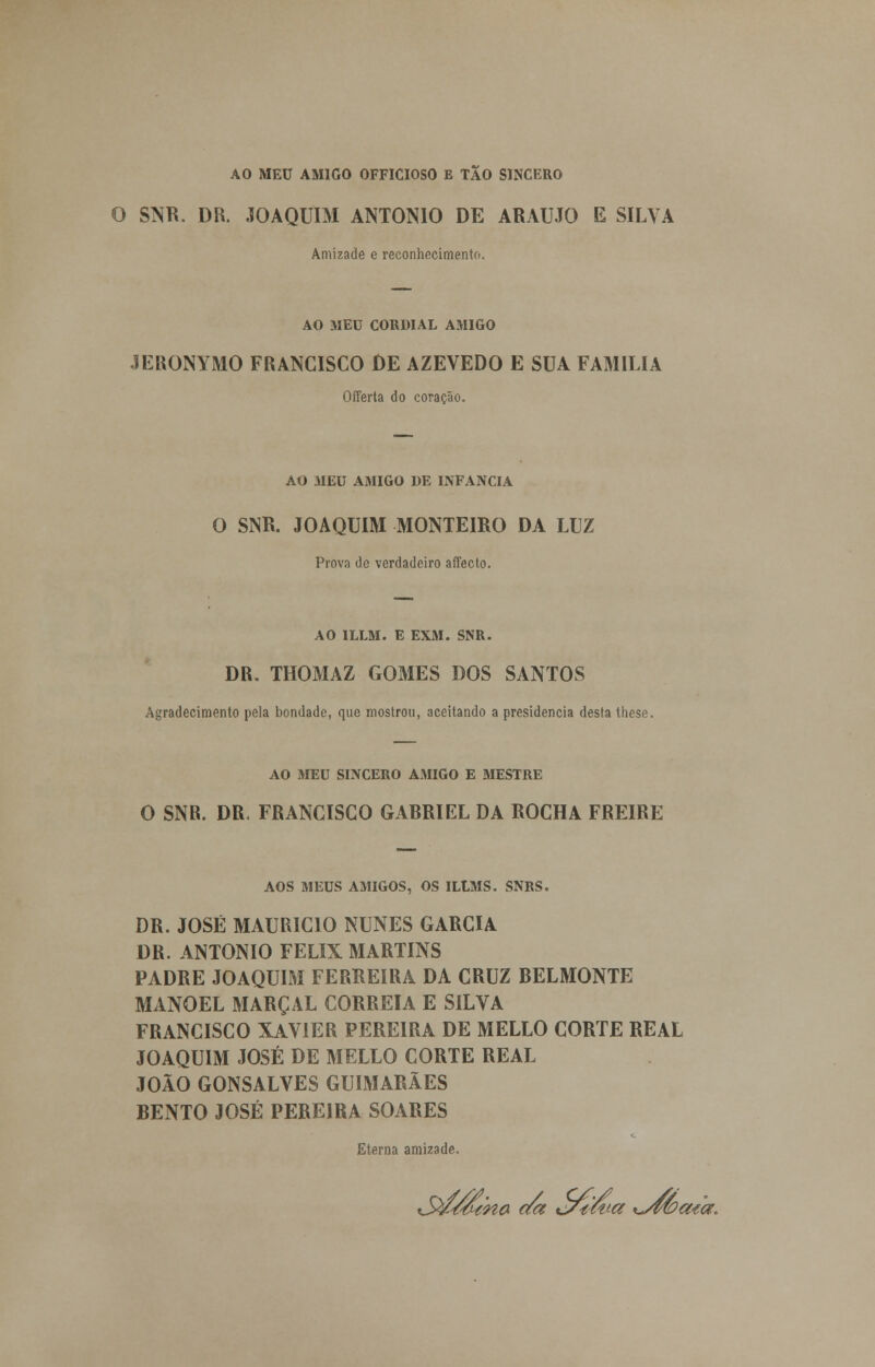 AO MEU AMIGO OFFICIOSO E TÃO SINCERO O SNR. DR. .JOAQUIM ANTÓNIO DE ARAÚJO E SILVA Amizade e reconhecimento. AO MEU CORDIAL AMIGO JERONYMO FRANCISCO DE AZEVEDO E SUA FAMÍLIA Offerta do coração. AO MEU AMIGO DE INFÂNCIA O SNR. JOAQUIM MONTEIRO DA LUZ Prova de verdadeiro afecto. AO 1LLM. E EXM. SNR. DR. THOMAZ GOMES DOS SANTOS Agradecimento pela bondade, que mostrou, aceitando a presidência desta these. AO MEU SINCERO AMIGO E MESTRE O SNR. DR. FRANCISCO GARRIEL DA ROCHA FREIRE AOS MEUS AMIGOS, OS ILtMS. SNRS. DR. JOSÉ MAURÍCIO NUNES GARCIA DR. ANTÓNIO FÉLIX MARTINS PADRE JOAQUIM FERREIRA DA CRUZ BELMONTE MANOEL MARÇAL CORREIA E SILVA FRANCISCO XAVIER PEREIRA DE MELLO CORTE REAL JOAQUIM JOSÉ DE MELLO CORTE REAL JOÃO GONSALVES GUIMARÃES BENTO JOSÉ PEREIRA SOARES Eterna amizade.