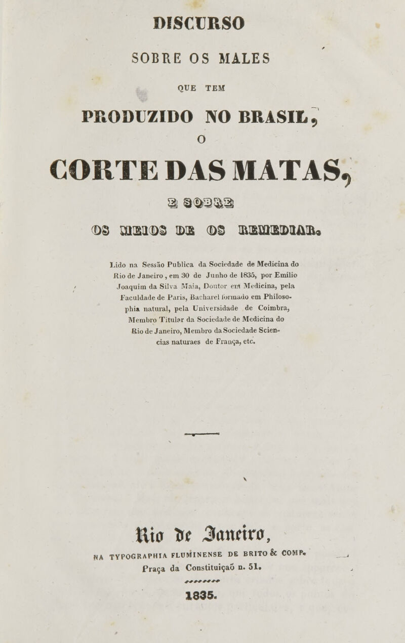 SOBRE OS MALES QUE TEM PRODUZIDO NO BRASIL 9 o CORTE DAS MATAS. 03 Zãm 03 IDE (DS IRBmBIDIMilU Eido na Sessão Publica da Sociedade de Medicina do ílio de Janeiro , em 30 de Junho de 1835, por Emílio Joaquim da Silva Maia, Doutor em Medicina, pela Faculdade de Paria, Bacharel formado em Philoso- phia natural, pela Universidade de Coimbra, Membro Titular da Sociedade de Medicina do Bio de Janeiro, Membro da Sociedade Scien- cias naturaes de França, etc. Ília tr* 3anúvú9 NA TYPOGRAPHIA FLUMINENSE DE BRITO & COMP. Praça da Constituição n. 51. 1835.