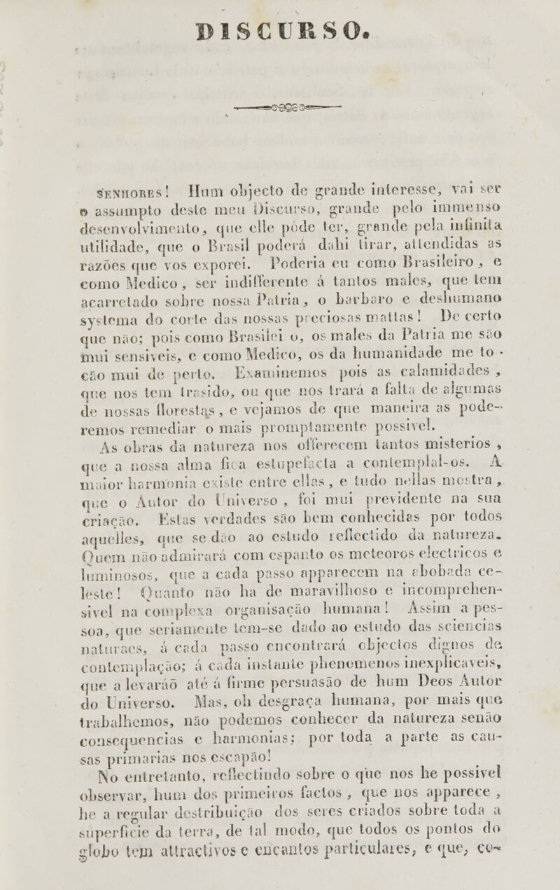 sknhores! Hum objecto do grande interesse, vai ser o assumpto deste meu Discurso, grande pelo immenso desenvolvimento, que elle pede ter, grande pela infinita utilidade, que o Brasil poderá dulti tirar, attendidas as razões que vos exporei. Poderia eu tomo Brasileiro, c como Medico , ser indifleronte á tanlos males, que leni acarretado sobre nossa Pátria, o bárbaro e deshumano systema do corte das nossas preciosas mattas! Decerto que não; pois como Brasilei o, os males da Pátria me são mui sensiveis, o como Medico, os da humanidade me to • cão mui de perlo. Examinemos pois as calamidades , que nos tem Irasido, ou que nos trará a íálla de algumas de nossas florestas, e vejamos de que maneira as pode- remos remediar ornais promptamente possível. As obras da natureza nos offerecem lautos mistérios , que a nossa alma fica estupefacta a conlemplal-os. A maior harmonia existe entre ellas, e tudo nellas mostra, que o Autor do Universo , foi mui previdente na sua criação. Estas verdades são bem conhecidas por todos aquelles, que se,dão ao estudo icíicctido da natureza. Quem não admirará com espanto os meteoros eléctricos e luminosos, que a cada passo nppareccm na abobada ce- leste! Quanto não ha de maravilhoso e incomprehen- sivel na complexa organisação humana! Assim a pes- soa, que seriamente lem-se dado ao estudo das sciencias naturaçs, ácida passo encontrará objectos dignos de contemplação; á cada instante phenomenos inexplicáveis, que a levarão até á firme persuasão de hum Deos Autor do Universo. Mas, oh desgraça humana, por mais que trabalhemos, não podemos conhecer da natureza senão consequências c harmonias: por toda a parte as cau- sas primarias nos escapão! No entretanto, reflectindo sobre o que nos he possível observar, hum dos primeiros factos , que nos apparece , he a regular destribuição dos seres criados sobre toda a .superfície da terra, de tal modo, que todos os pontos do globo teto attraçtivos c euçantos particulares, e que, ço-