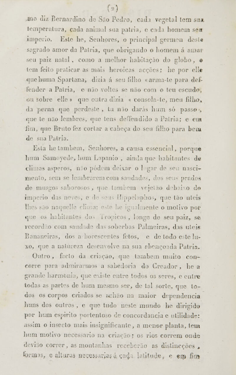 .eio diz Bernardino do São Pedro, cad.i vegetal lem sua. temperatura, pada animal sua pátria, o cada homem soa império. Esle he, Senhores, o principal gérmen desta sagrado amor da Pátria, que obrigando o homem á amar seu paiz natal, como a melhor habitação da globo, $ tem feito praticar as mais heróicas acções; he por elk quehuma Sparlana, dizia á sen íilho «arma-tepara deí- fender a Pátria, e não voltes se mio com o teu escudo, ou sobre elle 9 que outra dizia « eonsola-te, meu íilho» da perna que perdeste , tu 11T10 darás hum só passo , que te não lembres, que tens de (Tendido a Palria; e em Ji;;i, que Bruto fez cortar a cabeça do seu filho para bem de sua Pátria. Esta he também, Senhores, a causa essencial, porque hum Samoyede, hum Lapanio , ainda que habitantes de cli ias ásperos, não podem deixar o lugar de seu nasci- mento, sem se lembrarem com saudades, prados de r i ■) d íbai' o do império das neves, e de ■ \ tphos, que tão úteis são naquel i linentc o motivo pof q  os hábil i . longe de seu paiz, se record io com saud ide -111 soberbas Palmeiras, das úteis Bananeiras, dos o lentes fetos, e de (odo c: lo lu- xo, que a natureza desenvolve na sua abençoada Pátria. Outro, facto da criação, quo também muito con- corre para admirarmos a sabedoria do Creador , he a grande harmonia, que existe entre todos 03 seres, e entre todas as partes de hum mesmo ser, de tal sorte, que lo- dos os corpos criados se achão na maior dependência huns dos outros , c que tudo neste mundo he dirigido por hum espirito portentoso de concordância c utilidade: assim o insecto mais insignificante, a menor planta, tem hum motivo necessário na criação; os rios correm onde devião correr, as montanhas receberão as dislineções ,