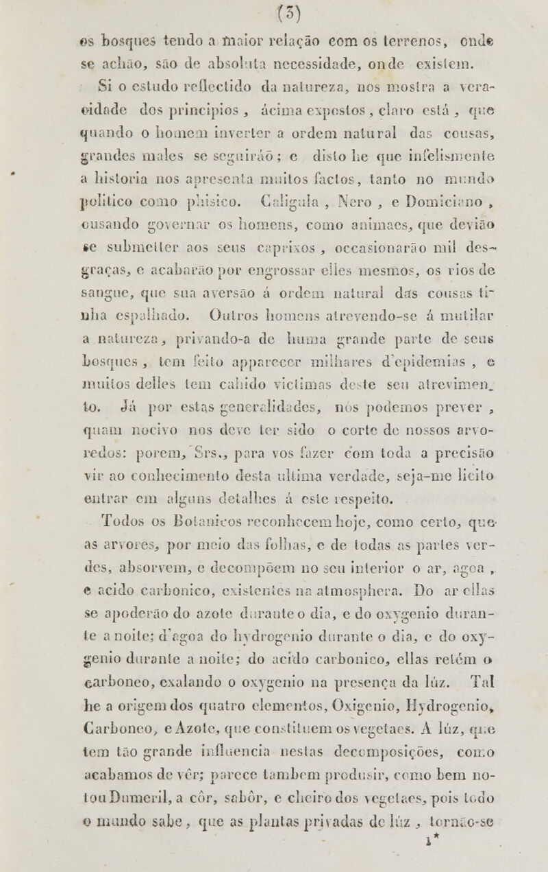 es bosques tendo a íiiaior rciação com os terrenos, onde se a chão, são de absoluta necessidade, onde existem. Si o estudo reflectido da natureza, nos mostra a vera- cidade dos princípios 3 acima expostos, claro está, que quando o homem inverter a ordem natural das cousas, grandes males se seguirão; c disto he que infelismente a historia nos apresenta niiiilos factos, tanto no mundo politico como phisico. Calígula , Nero , c Domiciano , ousando governar os homens, como anlmacs, que devião se submeller aos teus caprixos , occasionarão mil des- graças, e acabarão por engrossar elles mesmos, os rios de sangue, que sua aversão á ordem natural das cousas ti- nha espalhado. Outros homens atrevendo-se a mutilar a natureza, privando-a de hum a grande parte de seus bosques, tem feito apparecer milhares depidemias , e muitos delles tem cabido viclimas dote seu atrevimen. to. Já por estas generalidades, nos podemos prever , quam nocivo nos deve ler sido o corte de nossos arvo- redos: porem, Srs., para vos fazer com toda a precisfto vir ao conhecimento desta ultima verdade, seja-me licito entrar cm alguns detalhes á este respeito. Todos os Botânicos reconhecem hoje, como certo, que as arvores, por meio das folhas, c de todas as parles ver- des, absorvem, e decompõem no seu interior o ar, àg< a , e acido carbónico, existentes na atmosphera. Do ar cilas se apoderão do azote durauteodia, edooxygenio duran- te a noite; dV.goa do hydrogenio durante o dia, c do oxy- genio durante a noite; do acido carbónico, cilas retém o earbonco, exalando o oxygenio na presença da lúz. Tal lie a origem dos quatro elementos, Oxigénio, Hydrogenio, Carboneo, e Azote, que constituem os vegetaes. A lúz, qi.e tem tão grande influencia nestas decomposições, como acabamos de vêr; parece lambem produsir, como bem no- tcuiDumeril, a cor, sabor, e cheiro dos vegetaes,pois lodo o mando sabe, que as plantas prjvadas de lúz , ierní.c-se 1*