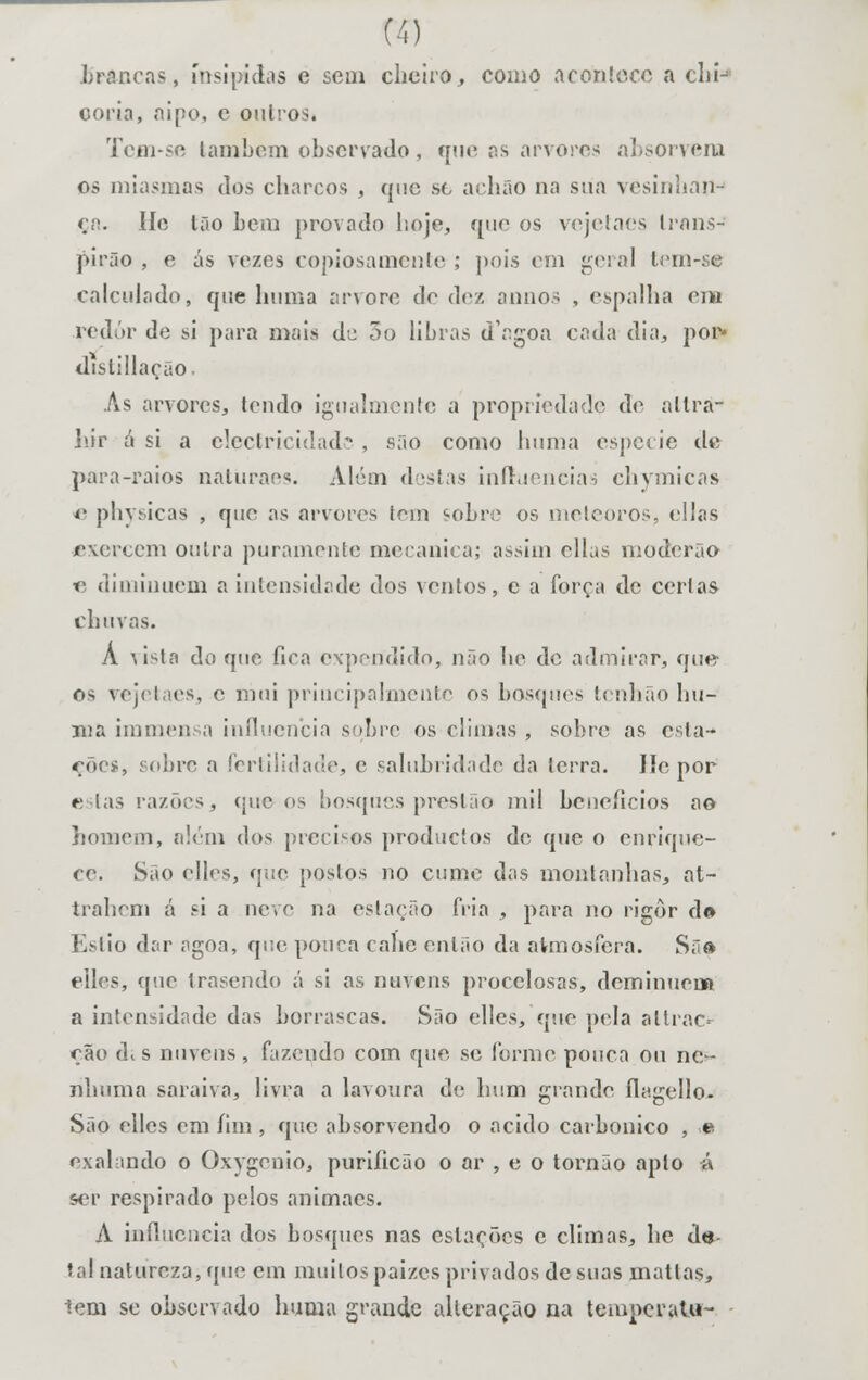 brancas, insípidas e sem cheiro, como acontece a chi-* ooria, aipo, c outros. Tejai-se lambem observado, que as arvores absorvera os miasmas dos charcos , que sfc achão na sua vesinhnn- ça. He Ião bem provado hoje, que os vejetaes Irans- pirão , o ás vezos copiosamente ; pois em geral tem-se calculado, que hum a arvore do dez annos , espalha ena redor de si para mais de 3o libras d'agoa cada dia, por» distillação. As arvores, tendo igualmente a propriedade de altra- hir ó si a electricidade , sno como hiuna espécie de para-raios natúraes. Além destas influencias chymicas 4' physicas , que as arvores iem '•obre os meteoros, ellas exercem outra puramente mecânica; assim cilas moderno « diminuem a intensidade dos ventos, e a força de certas chuvas. A vista do que fica expendido, não he de admirar, que os vejetaes, c niui principalmente os bosques tenhão hu- ma immensa influencia suhvc os climas , sobre as esta-* rôes, sobre a fertilidade, e salubridade da terra. lie por estas razões, que os bosques preslão mil benefícios ao homem, além dos precisos produetos de que o enrique- ce. São elles, que postos no cume das montanhas, at- trahem á si a neve na estação fria , para no rigor d» Estio dar agoa, que pouca cahe então da atmosfera. Sa» elles, que trasendo á si as nuvens procelosas, deminuena a intensidade das borrascas. São elles, que pela allrac- ção d. s nuvens , fazendo com que se forme pouca ou ne- nhuma saraiva, livra a lavoura de hum grande flagello- São elles em fim , que absorvendo o acido carbónico , ,e exalando o Oxygonio, puriíicâo o ar , e o tornão apto á ser respirado pelos animaes. A influencia dos bosques nas estações c climas, he de tal natureza, que cm muitospaizes privados de suas matlas, iem se observado huma grande alteração na temperalu-