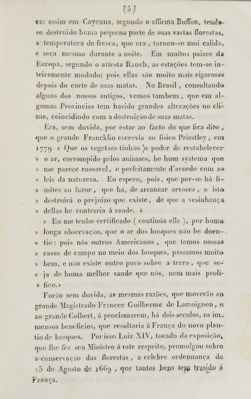 se destruído huma pequena parle de suas vastas florestas, a temperatura de fresca, que era , tornou-se mui cálida, c seca mesmo durante a noile. Em muitos paízes da Europa, segundo o altesta Rauch, as estações lem-se in- teiramente mudado; pois cilas são muito mais rigorosas depois do corte de suas matas. No Brasil , consultando alguns dos nossos antigos, vemos lambem , que em al- gumas Províncias tem havido grandes alterações no cli- ma, coincidindo com adestruiçãode suas matas. Era, sem duvida, por estar ao facto do que fica dito „ que o grande Francklin escrevia ao íisico Priestley, em 1779 « Que os vegetaes tinhão [o poder de restabelecer » o ar, corrompido pelos animaes, he hum systema que » me parece rasoavel, c perfeitamente d'acordo com as> » leis da natureza. Eu espero, pois, que por-se-há li- » mites ao furor, que ha, de arrancar arvores, e isto » destruirá o prejuízo que existe, de que a vesinhança » delias hc contraria á saúde. » » Eu me lenho certificado ( continua ellc ), por huma )> longa observação, que o ar dos bosques não he doen- » tio : pois nós outros Americanos , que tomos nossas » casas de campo no meio dos bosques, passamos muito » bem, e não existe outro povo sobre a terra , que se- » ja de huma melhor saúde que nós, nem mais proli- « fico.» Forão sem duvida, as mesmas razões, que moverão ao «•rande Magistrado Francez Guilherme de Lamoignon, e ao grande Colbcrt, á proclamarem, há dois séculos, os im- niensos benefícios, que resultaria á França do novo plan- liode bosques. Por isso Luiz XIV, tocado da exposição* que lhe fez seu Ministro á este respeito, promulgou sobre a conservação das florestas , a celebre ordennança de i5 de Agosto de 1669 , que lonlos teus tep \miàp £ França.