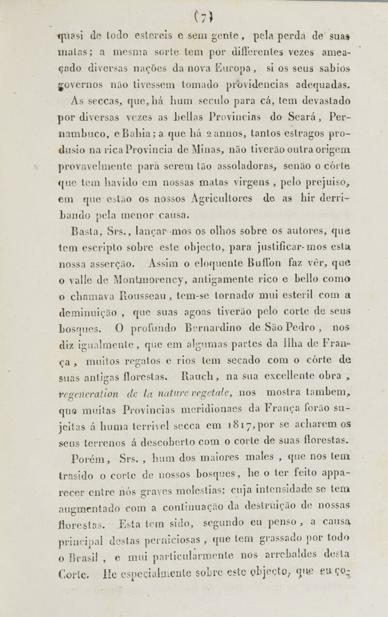 t7) fpi?si do lodo estéreis e sem gente, pela perda de suas malas; a mesma sorte tem por diirerenles vezos amea- çado diversas nações da nova Europa, si os seus sábios governos não tivessem tomado providencias adequadas. As seccas, que,há hum século para cá, tem devastado por diversas vozes as hellas Províncias do Seara, Per- nambuco, eBahia; a que há 2annos, tantos estragos pro- dusio na rica Província de Minas, não tiverão outra origem provavelmente para serem tão assoladoras, senão o corte que tom havido em nossas matas virgens , pelo prejuiso, em que estão os nossos Agricultores de as hir derri- bando pola menor causa. Basta, Srs., lançar mos os olhos sobre os autores, que tom escriplo sobre este objecto, para justificar-mos esta nossa asserção. Assim o eloquente Buílon faz vèr, que o vallc de Montmorcncy, antigamente rico e bcllo como o chamava Rousseau , tem-se tornado mui estéril com a deminuição , que suas agoas tiverão pelo corto de seus bosques. O profundo Bernardino de São Pedro , nos diz igualmente, que em algumas partes da Ilha de Fran- ça , muitos regalos e rios tem secado com o corte de suas antigas florestas. Rauch, na sua exccllontc obra , tegeríeration de la naturevegetate, nos mostra também, que muitas Províncias meridionaes da França íbrão su- jeitas á huma terrível secca em 1817,por se acharemos seus terrenos á descoberto com o corte de suas florestas. Porém, Srs. , hum dos maiores males , que nos tem Irnsido o corte de nossos bosques, he o ter feito appa- recer entre nós graves moléstias; cuja intensidade se tem augmentado com a continuação da destruição do nossas florestas. Esta Inn sido, segundo eu penso, a causa principal destas perniciosas , que tem grassado por todo o Brasil , e mui particularmente nos arrcbaldos desta Corte. Iíe especialmente sobre este objecto, mie eu ço-