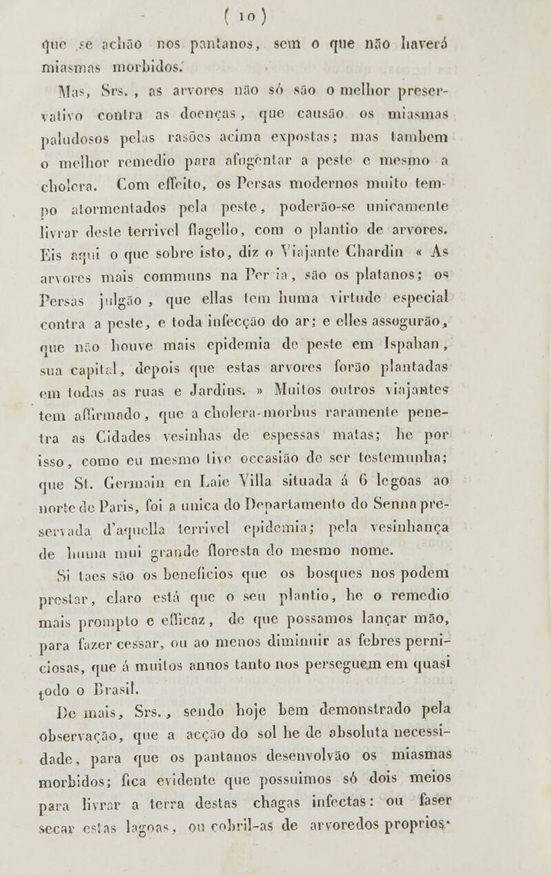 ( io) i]tio se achao nos pântanos, sem o que uno haverá miasmas mórbidos. Mas Srs, , as arvores não so são o melhor preser- vativo contra as doenças, que causão os miasmas paludosos pelas rasões acima expostas; mas tainbcm o melhor remédio para afugentar a peste e mesmo a cholcra. Com effeito, os Persas modernos muito tem no atormentados pela peste, poder5o-se unicamente livrar deste terrível flagelío, com o plantio de arvores. Eis 6qui o que sobre isto, diz o Viajante Chardin « As arvores mais communs na Per ia, são os plátanos; os Persas j-ilgão , que ellas tem hum a virtude especial contra a peste, e toda infecção do ar; e clles assogurão, oue não houve mais epidemia de peste em Ispahan, sua capital, depois que estas arvores forão plantadas em todas as ruas e Jardins. » Muitos outros viajantes tem affirmado, que a cholera-morbus raramente pene- tra as Cidades vesinhas de espessas matas; he por isso, como eu mesmo tive occasiãò de ser testemunha; que St. Germain cn Laie Villa situada á 6 legoas ao norte de Paris, foi a única do Departamento do Sertna pre- servada d'aquella terrível epidemia; pela vesinhança de huina mui grande floresta do mesmo nome. Si taes são os benefícios que os bosques nos podem prestar, claro está que o seu plantio, he o remédio mais promplo e eflicaz, de que possamos lançar mão, para fazer cessar, ou ao menos diminuir as febres perni- ciosas, que á muitos annos tanto nos perseguem em quasi todo o Brasil. Demais, Srs., sendo hoje bem demonstrado pela observarão, que a acção do sol he de absoluta necessi- dade , para que os pântanos desenvolvâo os miasmas mórbidos; fica evidente que possuímos só dois meios para Kvrar a terra destas chagas infectas: ou faser secar e?!as lagoas, ou mbril-as de arvoredos próprios*