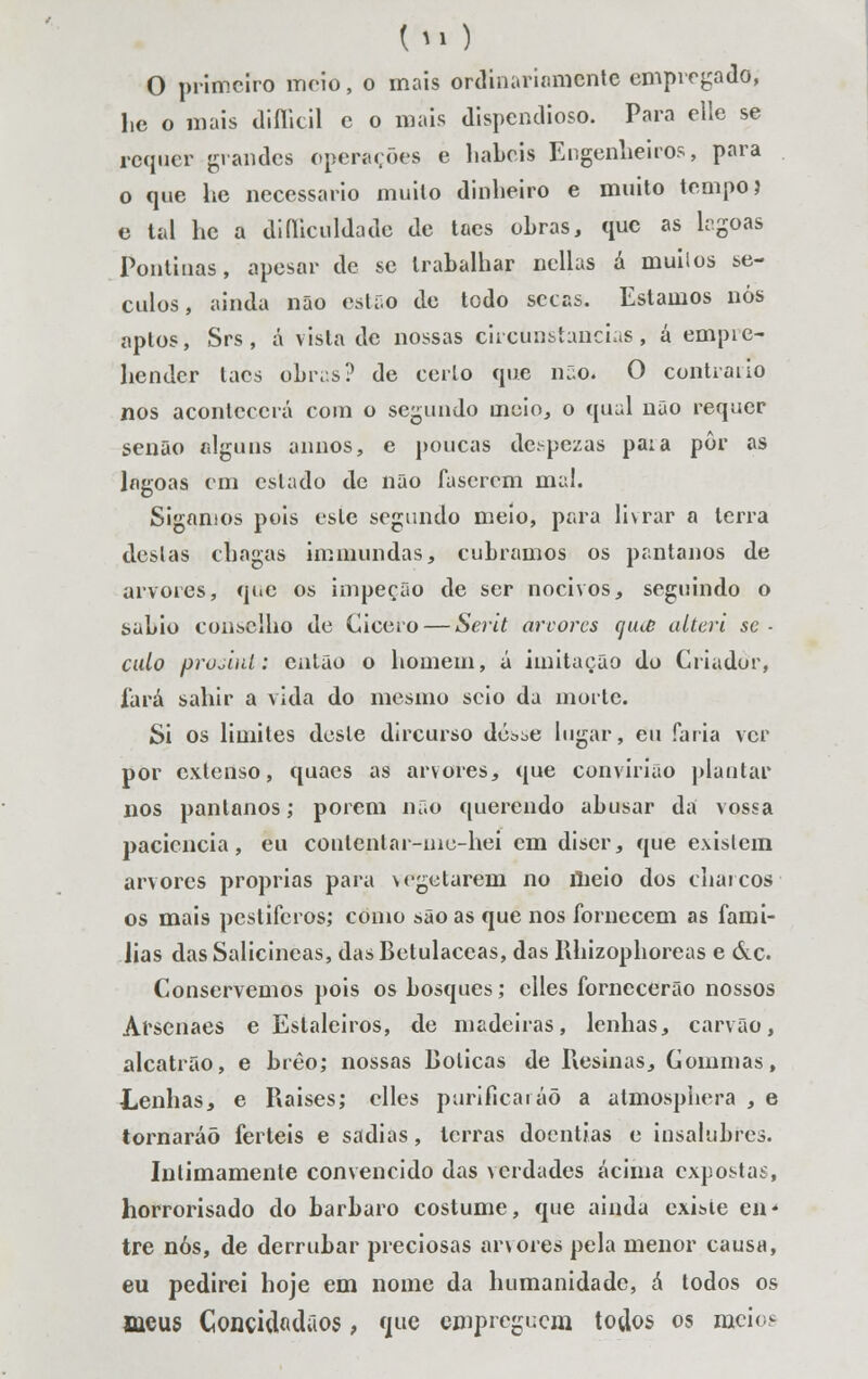 (ti) O primeiro moio, o mais ordinariamente empregado, l,c o mais diílicil e o mais dispendioso. Para elle se requer grandes operações e hábeis Engenheiros, para o que he necessário muilo dinheiro e muito tempo? e tal he a diíliculdade de taes obras, que as lrgoas Pontinas, apesar de se trabalhar ncllas á muilos sé- culos, ainda não estão de todo secas. Estamos nós aptos, Srs, á vista de nossas circunstancias, á empie- hender taes obiv.s? de certo que não* O contrai lo nos acontecerá com o segundo ineio, o qual não requer senão alguns annos, e poucas de.-pezas paia pôr as lagoas em estado de não fascrem ma!. Sigamos pois este segundo meio, para livrar a terra destas chagas immundas, cubramos os pântanos de arvores, que os impeção de ser nocivos, seguindo o sábio conselho de Gicero — Serit arvores cju<£ alteri se ■ caio prujiul: então o homem, á imitação do Criador, fará sahir a vida do mesmo seio da morte. Si os limites deste dircurso dé^e lugar, eu faria ver por extenso, quacs as arvores, que convirião plantar nos pântanos; porem não querendo abusar da vossa paciência, eu contenlar-nio-hei cm discr, que existem arvores próprias para vegetarem no meio dos charcos os mais pestíferos; como são as que nos fornecem as famí- lias dasSalicincas, dasBetulaccas, das Rhizophoreas e &c. Conservemos pois os bosques; elles fornecerão nossos Arscnaes e Estaleiros, de madeiras, lenhas, carvão, alcatrão, e brêo; nossas Boticas de Resinas, Coinmas, Lenhas, e Raíses; elles purificaráõ a almosphera , e tornaráõ férteis e sadias, terras doentias e insalubres. Intimamente convencido das ^cidades acima expostas, horrorisado do bárbaro costume, que ainda existe en* tre nós, de derrubar preciosas arvores pela menor causa, eu pedirei hoje em nome da humanidade, á todos os meus Concidadãos, que empreguem todos os meios