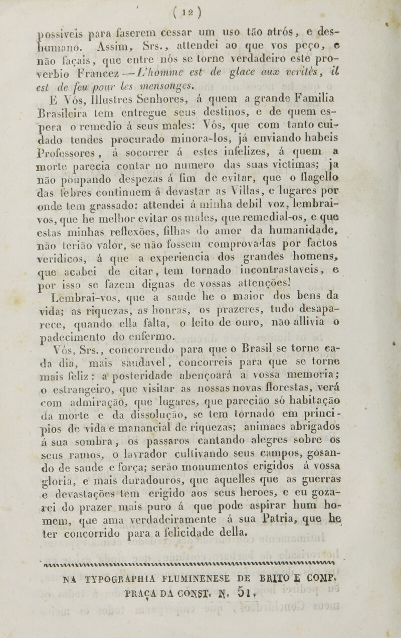 {)Ossivcls para lascrem cessar um uso tão atros, c des- íumano. Assim, Srs., atlcndei ao que vos peço, e não Tarais, que entre nós se torne verdadeiro esle pro- vérbio Franeez — Lliommc cst de glace aux irrtlcs, U esl de feu pour les mcnsotigcs. E Vós, Illuslres Senhores, a quem a grande Família Brasileira tem entregue seus destinos, e de quem es- pora o remédio á seus males: Vós, que com tanto cuir dado tendes procurado minora-los, já enviando hábeis Professores, á socorrer á estes infelizes, á quem a morte parecia contar no numero das suas viclimas; ja não poupando despezas â fim de evitar, que o flagclío das lebres continuem á devastar as Yillas, e lugares por onde Icíu grassado: attendei á minha débil voz, lembrai- vos, que he melhor evitar os males, que remedial-os, e que estas minhas reflexões, filhas do amor da humanidade, não lerião valor, se não fossem comprovadas por factos verídicos, á que a experiência dos grandes homens, que acabei de citar, tem tornado inconlrastavcis, e por isso se fazem dignas de vossas atlcnções! Lcinbrai-vos, que a saúde he o maior dos bens da vida; as riquezas, as honras, os prazeres, tudo desapa- rece, quando cila falia, o leito de ouro, não allivia o padecimenlo do enfermo. Vós, Srs., concorrendo para que o Brasil se torne ca- da dia, mais saudável , concorreis para que se torne mais feliz: a posteridade abençoará a vossa memoria; o estrangeiro» (IUC visitar as nossas novas florestas, verá com admiração, que lugares, que parecião só habitação cia morte e da dissolução, se tem tornado em princí- pios de vida e manancial de riquezas; animaes abrigados ú sua sombra , os pássaros cantando alegres sobre os seus ramos, o Lavrador cultivando seus campos, gosan- do de saúde e força; serão monumentos erigidos á vossa gloria, e mais duradouros, que aquelles que as guerras e devastações tem erigido aos seus heroes, e eu goza- rei do prazer mais puro á que pode aspirar hum ho- mem, que ama verdadeiramente á sua Pátria, que he ter concorrido para a felicidade delia. I%VV^V*V\»VV»\^\^VVV«\VWVVV»VV^^'VVV»VVV\»«A.'\VVV»VVV\'V\'V\VVV»'VVV»VVV»VVV\VVV» ISA TYPOGRAPHIA FLUMINENESE DE BRIIO £ C0>1P. PRAÇA DA COflSX. M. 5l»