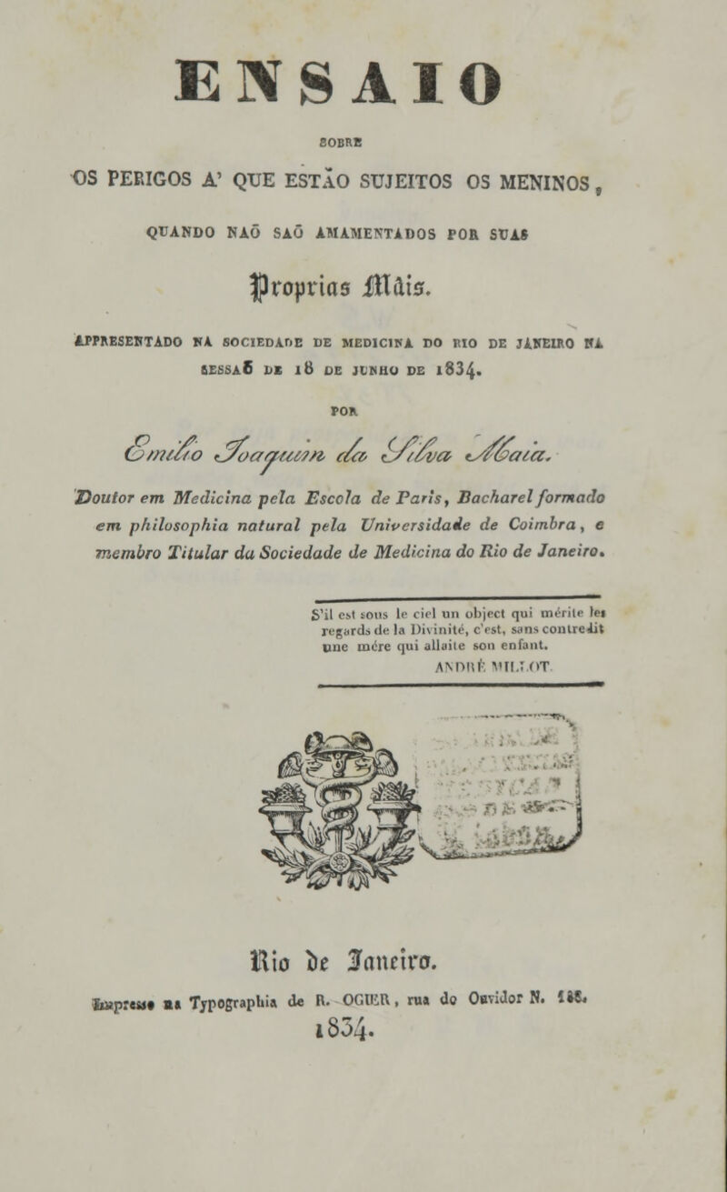 SOBRE OS PERIGOS A' QUE ESTÃO SUJEITOS OS MENINOS, QUANDO NAÕ SAÕ AMAMENTADOS POR StJA» próprias ííluts. APPRESEHTADO KA SOCIEDADE DE MEDIC1HA DO MO DE JAHEIRO HA BESSA 6 DK li) DE JLKHO DE l834« POR O/nu to tJoaautm, eu& £y't'6va t^fóaia. Doutorem Medicina pela Escola de Paris, Bacharel formado em philosophia natural pela Universidade de Coimbra, e membro Titular da Sociedade de Medicina do Rio de Janeiro. S'il esl tons le ciei nu object qui mériU lii regurd» <!«■ hi Divioité, cYst, smscoiilreiit une more qui alluile sou enfant. ANDRÍ MIL! OT ttio íie lancira. lmpr«Mt m» Tjpographi» de R. OGUutt, nu do Oaviíbr N. 1»&