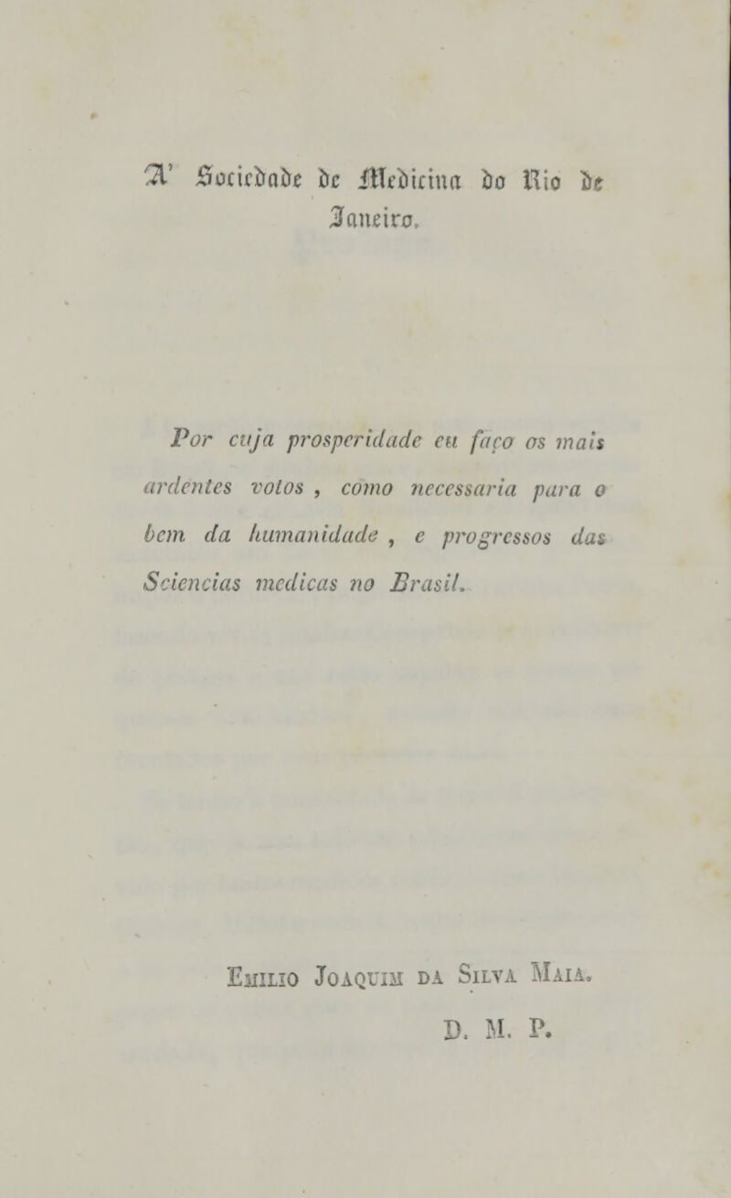 7£ Boticimiie hc ÍlTcí)iíhm òo Rio De 3a\uho, Pí;r «//a prosperidade eu faço os mais ardentes volos , como necessária para o bem da humanidade , c progressos das Sciências medicas no Brasil, Emílio Joaquim da Silva Maia. D, M. P.