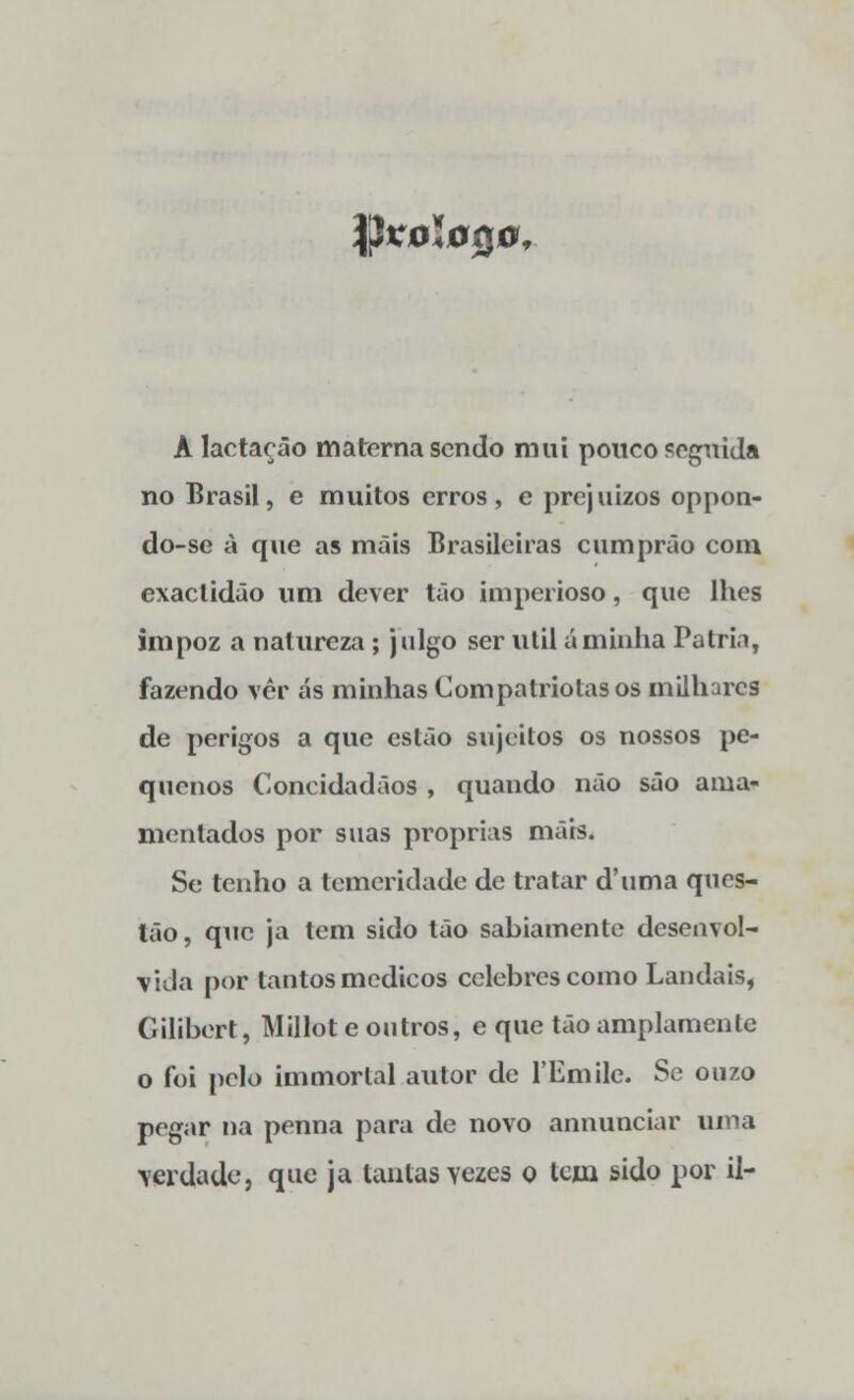 §KÓl0Q0< A lactação materna sendo mui pouco seguida no Brasil, e muitos erros, e prejuízos oppon- do-se à que as mais Brasileiras cumprão com exactidão um dever tão imperioso, que lhes impoz a natureza ; julgo ser útil ãminha Pátria, fazendo vêr as minhas Compatriotas os milhares de perigos a que estão sujeitos os nossos pe- quenos Concidadãos , quando não são ama- mentados por suas próprias mais. Se tenho a temeridade de tratar d'uma ques- tão, que ja tem sido tão sabiamente desenvol- vida por tantos médicos celebres como Landais, Gilibert, Millote outros, e que tão amplamente o foi pelo immorlal autor de 1'Emile. Se ouzo pegar na penna para de novo annunciar uma verdade, que ja lautas yezes o tem sido por il-