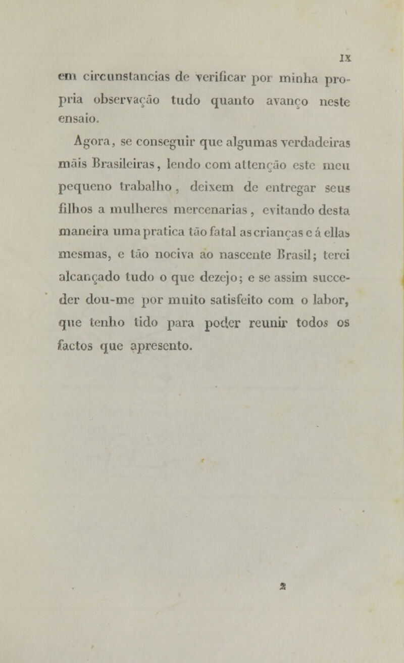 cm circunstancias do verificar por minha pró- pria observarão tudo quanto avanço neste ensaio. Agora, se conseguir que algumas verdadeiras mais Brasileiras, lendo com allcnção este meu pequeno trabalho, deixem de entregar seus filhos a mulheres mercenárias, evitando desta maneira uma pratica tão fatal as crianças e á cila:» mesmas, e tão nociva ao nascente Brasil; terei alcançado tudo o que dezejo; e se assim suece- der dou-me por muito satisfeito com o labor, que tenho lido para poder reunir todos os factos que apresento.