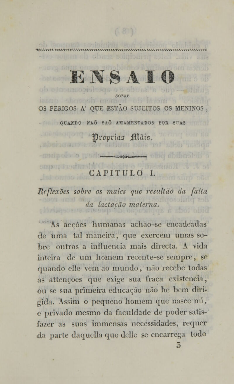 *V.VVU\ *V\WA\VV\W\\V»\VX\\\V\X\VT\\VVM.V\VV\\IVV\VVV\\VW\\\HV w»l l\*W»W ENSAIO SOBEE OS PERIGOS A' QUE ESTÃO SUJEITOS OS MENINOS , OtASDO NAÕ SAÕ AMAMENTADOS POR Sr±S próprias Mais. CAPITULO I. Reflrxõcs sobre os males que resultão da falta. da lactação ma teima. As acções humanas achão-se encadeadas de uma tal nrmeira, que exercem umas so- bre outras a influencia mais directa. A \ida inteira de um homem rcccnle-se sempre, se quando elle vem ao mundo, não recebe todas as attençoes que exige sua fraca existência, ou se sua primeira educação não hc bem diri- gida. Assim o pequeno homem que nasce nú., e privado mesmo da faculdade de poder satis- fazer as suas immensas necessidades, requer da parte daquclla que dclle se encarrega todo