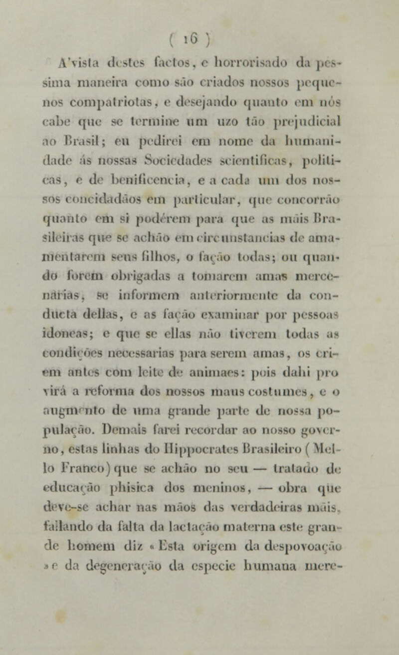 1'vista destes factos, e horrorisado da sima maneira como são criados ti ssos peque oos compatriotasj e desejando quanto em q< - cabe que se termine na mo tão prejudicial Brasil; eu pedirei em nome da humani- dade ás nossas Sociedades scientificas, politi- cas, è de henilirem ia, c a cadl WXl dos nos- sos concidadãos em particular, que concofrâo quanto em si poderem para que BI m.iis llra- <\U i chão etn circunstancias de ama- mentarem serts filhos, o fa< ão todas; <>n qnan« tio forem obrigadas a tomarem amas in< i nâj: informem anteriormente d>\ con- diu ta delias, e bs facão examinar por p<«soas idóneas; o que se <lli> não tiverem t<»d.i< ai condições neoessarias para serem amas, os <ii •iM em tos < om leite d*- aaimaes: puis dahi pr© rira a reforma doi QD3S08 moUS COStumeB1 e o m nio de uma grande parte de nossa [>o- pula< ão. Demais Tarei recordar ao uotaa gnver- - linhas do Hippocrates Brasileiro ( Mel lo Franco) (jiu- se ackão no seu — tratado de educação phisica dos meninos« — obra qti< deve-se achar i - das verdadeiras mê (aliando da falta da Lactação materna este grau de homem diz ■ Bsta origem da despovoai da degeneração da espécie humana nu