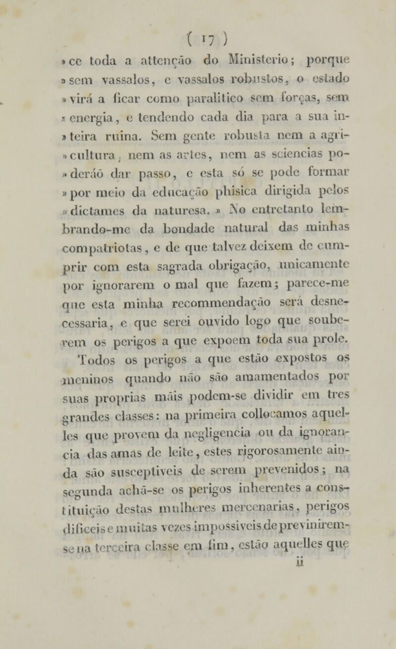 »cc toda a artenção do Ministério; porque »sem vassalos, c vassalos robustos, o estado > virá a ficar como paralítico sem forças, seio i energia, e tendendo cada dia para a sua in- »teira ruina. Sem gente robusta nem a agri- »culturaj nem as artes, nem as sciencias po- »dcráõ dar passo, c esta só se pode formar »por meio da educação phisica dirigida poios n diclames da naturesa. » 2\o entretanto lem- brando-me da bondade natural das minhas compatriotas, e de que talvez deixem de cum- prir com esta sagrada obrigação, unicamente por ignorarem o mal que fazem; pareee-me que esta minha recommendação será desne- cessária, e que serei ouvido logo que soube- rem os perigos a que expõem toda sua prole. Todos os perigos a que estão expostos os meninos quando não são amamentados por suas próprias mais podem-se dividir em três grandes classes: na primeira collooamos aquel- les que provem da negligencia ou da ignorân- cia das amas de leite, estes rigorosamente ain- da são suscepliveis de serem prevenidos; na segunda achã-se os perigos inherentes a cons- tituição destas mulheres mercenárias, perigos difíceise muitas vezes impossíveis de previnirem- n fim, estão aquelles que U