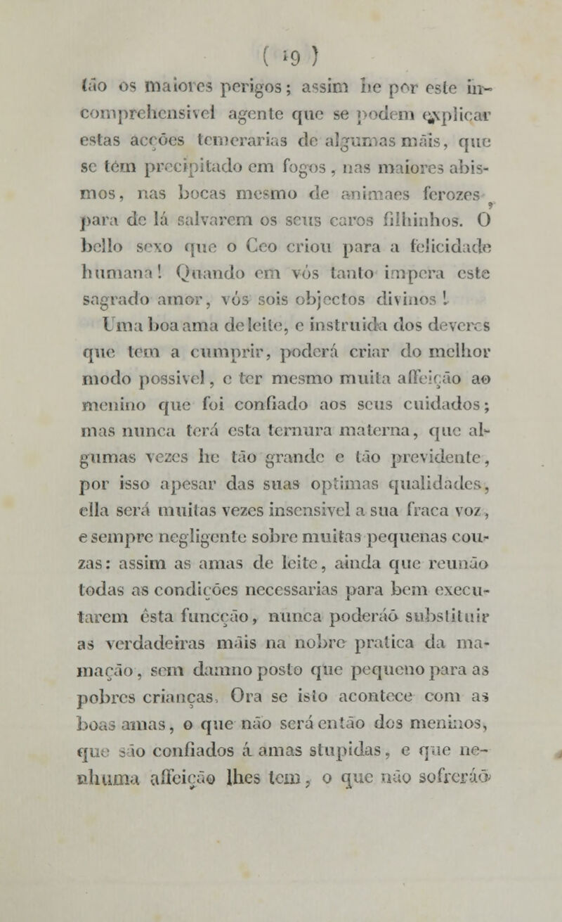 Ião os maiores perigos; assim iie por este in- comprehcnsivci agente que se podem explicar estas acções temerárias de algumas mais, que se tem precipitado em foges, nas maiores abis- mos, nas bocas mesmo de anknaes ferozes para de lá salvarem os seus caros filhinhos. O bello síx\o (juc o Cco criou para a felicidade humana! Qwando em vós tanto impera este sagrado amor, vós sois objectos divinos 1 Ima boa ama deleite, e instruída dos dev< que tem a cumprir, poderá criar do melhor modo possível, e ter mesmo muita affeição ao menino que foi confiado aos seus cuidados; mas nunca terá esta ternura materna, que al- gumas vezes lie tão grande e tão previdente, por isso apesar das suas óptimas qualidades, ella será muitas vezes insensível a sua fraca voz, e sempre negligente sobre muitas pequenas coib- zas: assim as amas de leite, ainda que reunão todas as condições necessárias para bem execu- tarem esta funeçáo, nunca poderão substituir as verdadeiras mais na nobre pratica da ma- marão, sem damno posto que pequeno para as pobres crianças, Ora se isto acontece com as boas amas, o que não será então dos meninos* que são confiados á amas stupidas, e que ne- nhuma affeição lhes lem, o que não sofrer úõ-