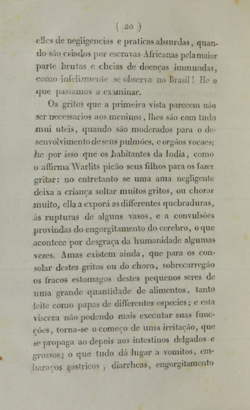 ao ) de negligências e praticas absurdas, quan- do são criados por ceravas Africanas pela maior parte brutas e cheias de doenças immundas, erva no Brasil! que passamos a examinar. Os gritos que a primeira vista parecem ser necessários aos meninos , lhes são com tudo mui úteis, quando são moderados para o de senvolvimenlodescus pulmões, eórgãos vo< hc por isso que os habitantes da Índia, como o aílirma Warlits picão seus filhos para os fazei gritar: no entretanto se uma ama negligente deixa a criança soltar muitos gritos, ou chovo muito, cila a exporá asdiíFcrentes quebraduras. ás rupturas de alguns vasos, c a convulsões provindas do engorgitamento do cérebro, o que acontece por desgraça da humanidade algumas vezes. Amas existem ainda, que para os con- solar destes gritos ou do chora, sobrecarregâo os fracos estômagos destes pequenos seres do uma grande quantidade de alimentos, tanto ieite como papas de di Heron tos espécies; e esta víscera não podendo mais executar suas func- cões, torna-se o começo de uma irritação, que se propaga ao depois aos intestinos delgados e <: o que tudo dá lugar a vómitos, tin- os gástricos . diarrhcas, engorgitamento