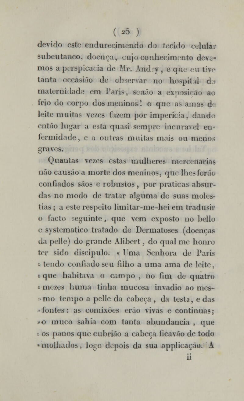 (* ) devido esto endurecimendo do tecido celular subcutâneo, doença, cujo conhecimento deve- mos a perspicácia de Mr. And v , e que eu tive tanta occasião de observar no hospíl d da maternidade em Paris, senão a exposição ao írio do corpo dos meninos! o que as amas de leite muitas tezes ftzcm por imperícia, dando então lugar a esta quasi sempre incurável en- fermidade, e a ou Iras muitas mais ou menos graves. Ouautas vezes estas mulheres mercenárias não causão a morte dos meninos, que lhcsíorão confiados sãos e robustos, por praticas absur- das no modo de tratar alguma de suas molés- tias ; a este respeito limitar-mc-hei em tradusir o facto seguintej que vem exposto no bello e syslematico tratado de Dermatoses (doenças da pelle) do grande Àlibert, do qual me honro ter sido discípulo. « Uma Senhora de Paris ■ tendo confiado seu filho a uma ama de leite, »que habitava o campo , no fim de quatro »niezes huma tinha mucosa invadio ao mes- <>mo lempo a pelle da cabeça , da testa, e das fontes: as comixões erão vivas e continuas; »o muco sahia com tanta abundância , que » os panos que cubrião a cabeça ficavão de todo • molhados, lo^o depois da sua applicação. A ii