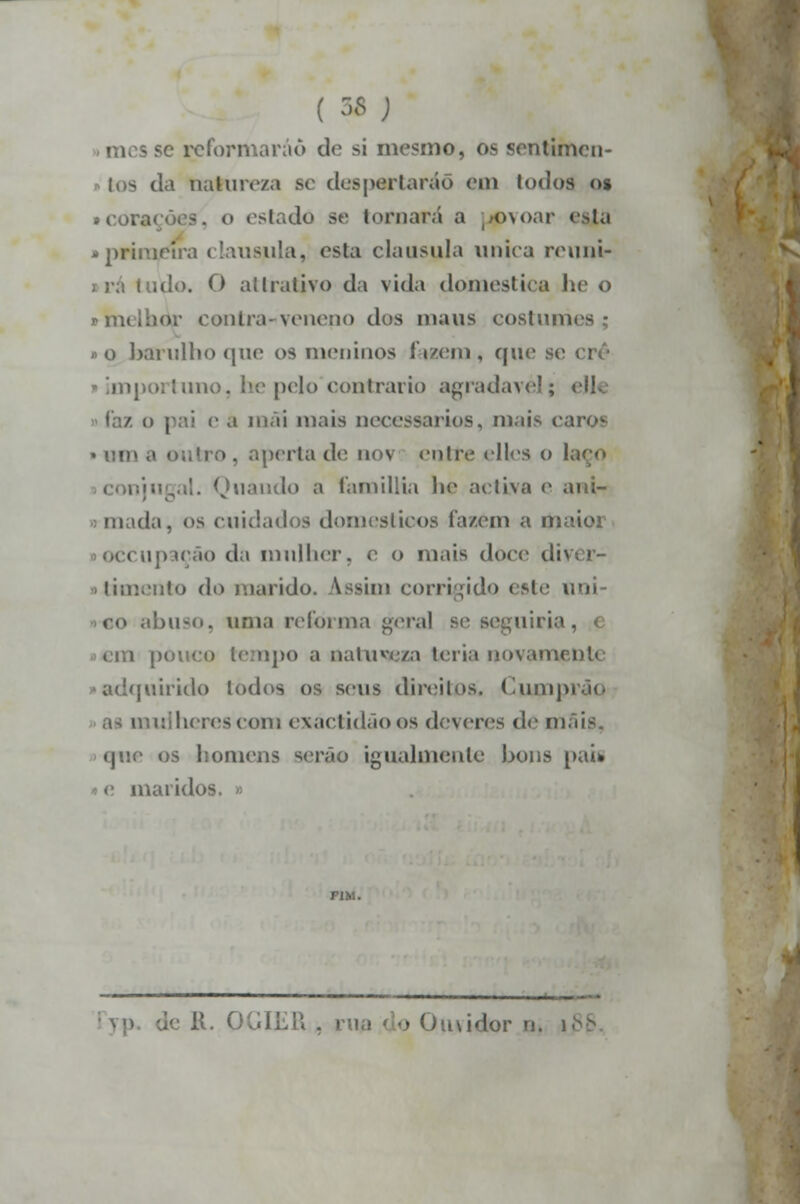 ( M ; reformarão de si mesmo, os sentimen- tos da natureza se- despertarão em lodos os tcoí o estado se tomará a [povoar esjta • primeira clausula, esla clausula única reuni- Uulo. O allralivo da vida domestica he o imelhor contra-veneno dos maus eoslum »o barulho que os meninos fazem, qui iportuno, he pelo'contrario agradável; elle a mãi mais necessários, mais caros • [no a outro . aperta de nov entre elles o I jal. Quaudo a famillia he activa e ani- m da. os cuidados domésticos fazem a toaioi « upaçâo da mulher, e o mais doce dii • timento do marido. Assim corrigido este ti <<> abuso, urna reforma gera] se seguiria. i pouco tempo a naiuv(./,» teria novamçnt* quirido iodos os seus direitos. Cumpi herescom exactidão os deveres d<> mais. que os homens serão igualmente bons pau maridos liR , rua do Ouvidor n.