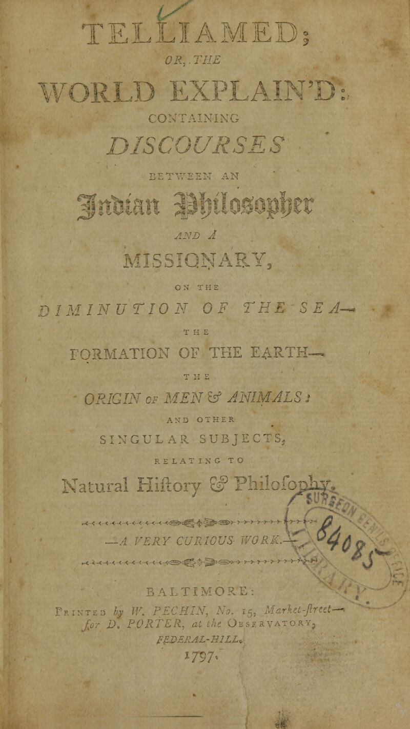 OR,. THE <RLD EXPLAIN1 CO DISCOURSES BE*] AN D A , AEY, ON THE D I M IN U T10 N 0 F THE S E A-> T H E FORMATION OF THE EARTH-. THE 'GIN cf MEN b5 JNIMtfi AND OTHER S I N GULAR SUBJECT S, RELATING TO Natural Hiftory ^ PMlofopK^ [ORE: D. PORTER, at '■■•'■■) ■■ZRAL-H1LU 'V