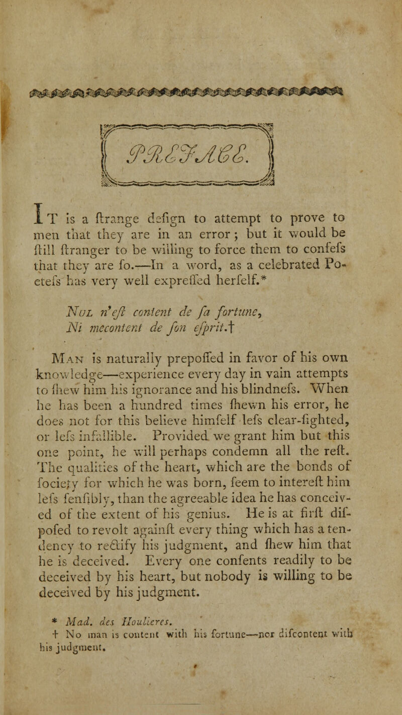 1T is a ftrange defign to attempt to prove to men that they are in an error; but it would be dill ftranger to be willing to force them to confefs that they are fo.—In a word, as a celebrated Po« etefs has very well expreffed herfelf.* Nul rCefi content de fa fortune^ Ni meconicnt de fori efprit.\ Man is naturally prepofTed in favor of his own know ledge—experience every day in vain attempts to mew him his ignorance and his blindnefs. When he has been a hundred times fhewn his error, he does not for this believe himfelf lefs clear-fighted, or lefs infallible. Provided we grant him but this one point, he will perhaps condemn all the reft. The qualities of the heart, which are the bonds of fociety for which he was born, feem to intereft him lefs fenfibly, than the agreeable idea he has conceiv- ed of the extent of his genius. He is at firfl dif- pofed to revolt againft every thing which has a ten- dency to rectify his judgment, and mew him that he is deceived. Every one confents readily to be deceived by his heart, but nobody is willing to be deceived by his judgment. * Mad. des Houlicres. + No man is content with his fortune—nor difcontent with his judgment.