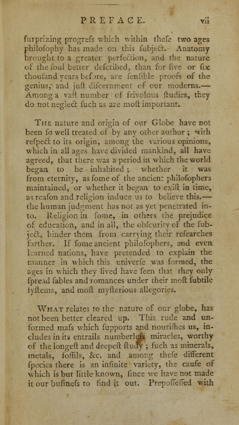 furprizing progrefs which within thefe two ages philofophy has made on this fubjdSfc. Anatomy brought to a greater perfection, and the nature of the foul better defcribed, than for five or fix thoufand years befjre, are fenftble proofs of the genius, and juft discernment of our modems.— Among a vaft number of frivolous fludies, they do not neglect fuch as are molt important. The nature and origin of our Globe have not been fo well treated of by any other author ; with refpecb to its origin, among the various opinions, which in all ages have divided mankind, all have agreed, that there was a period in which the world began, to be . inhabited ; whether it was from eternity, as fome of the ancient philofophers maintained, or whether it began to exiil in time, as reafon and religion induce us to believe this.— the human judgment has not as yet penetrated in- to. Religion in fome, in others the prejudice of education, and in all, the obfcurity of the fub- jed, binder them from carrying their refearchcs farther. If fome ancient philofophers, and even Lnrned nations, have pretended to explain the manner in which this univerfe was formed, the ages in which they lived have feen that they only fpread fables and romances under their moll fubtile iyftems, and mod myfterious allegories. What relates to the nature of our globe, has not been better cleared up. This rude and un- formed mafs which fupports and nourimes us, in- cludes in its entrails numberlefs miracles, worthy of the longefl and deeped ftucfy ; fuch as minerals, metals, foffils, &c. and among thefe different fpecies there is an infinite variety, the caufe of which is but little known, fines we have not made it our bufinefs to find }t out. PrepofielTed v/ith