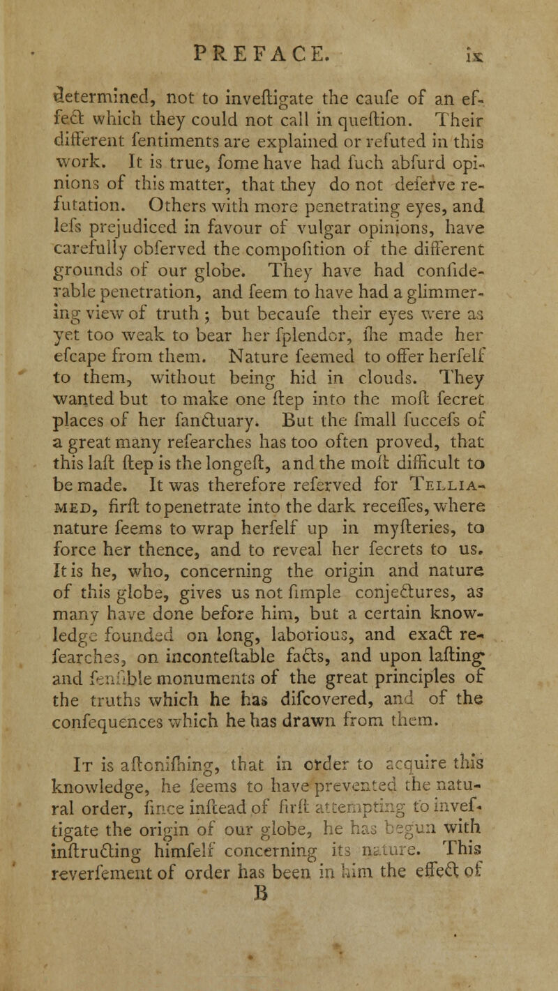 determined, not to inveftigate the caufe of an ef- fect which they could not call in queftion. Their different fentiments are explained or refuted in this work. It is true, fome have had fuch abfurd opi- nions of this matter, that they do not deferve re- futation. Others with more penetrating eyes, and lefs prejudiced in favour of vulgar opinions, have carefully cbferved the compofition of the different grounds of our globe. They have had confide- rable penetration, and feem to have had a glimmer- ing view of truth j but becaufe their eyes were as yet too weak to bear her fplendor, lhe made her efcape from them. Nature feemed to offer herfelf to them, without being hid in clouds. They wanted but to make one flep into the moil fecret places of her fanctuary. But the fmall fuccefs of a great many refearches has too often proved, that this laft (lep is the longeft, and the molt difficult to be made. It was therefore referved for Tellia- med, firft to penetrate into the dark receffes, where nature feems to wrap herfelf up in myfteries, to force her thence, and to reveal her fecrets to us. It is he, who, concerning the origin and nature of this glebe, gives us not firnple conjectures, as many have done before him, but a certain know- ledge founded on long, laborious, and exact re- fearches, on inconteftable facts, and upon lafling* and fenfible monuments of the great principles of the truths which he has difcovered, and of the confequences which he has drawn from them. It is aftonifhing, that in order to acquire this knowledge, he feems to have prevented the natu- ral order, hnce inftead of firft attempting to invef- tigate the origin of our globe, he has begun with inflrucling himfelf concerning its nature. This reverfement of order has been in him the effect of B