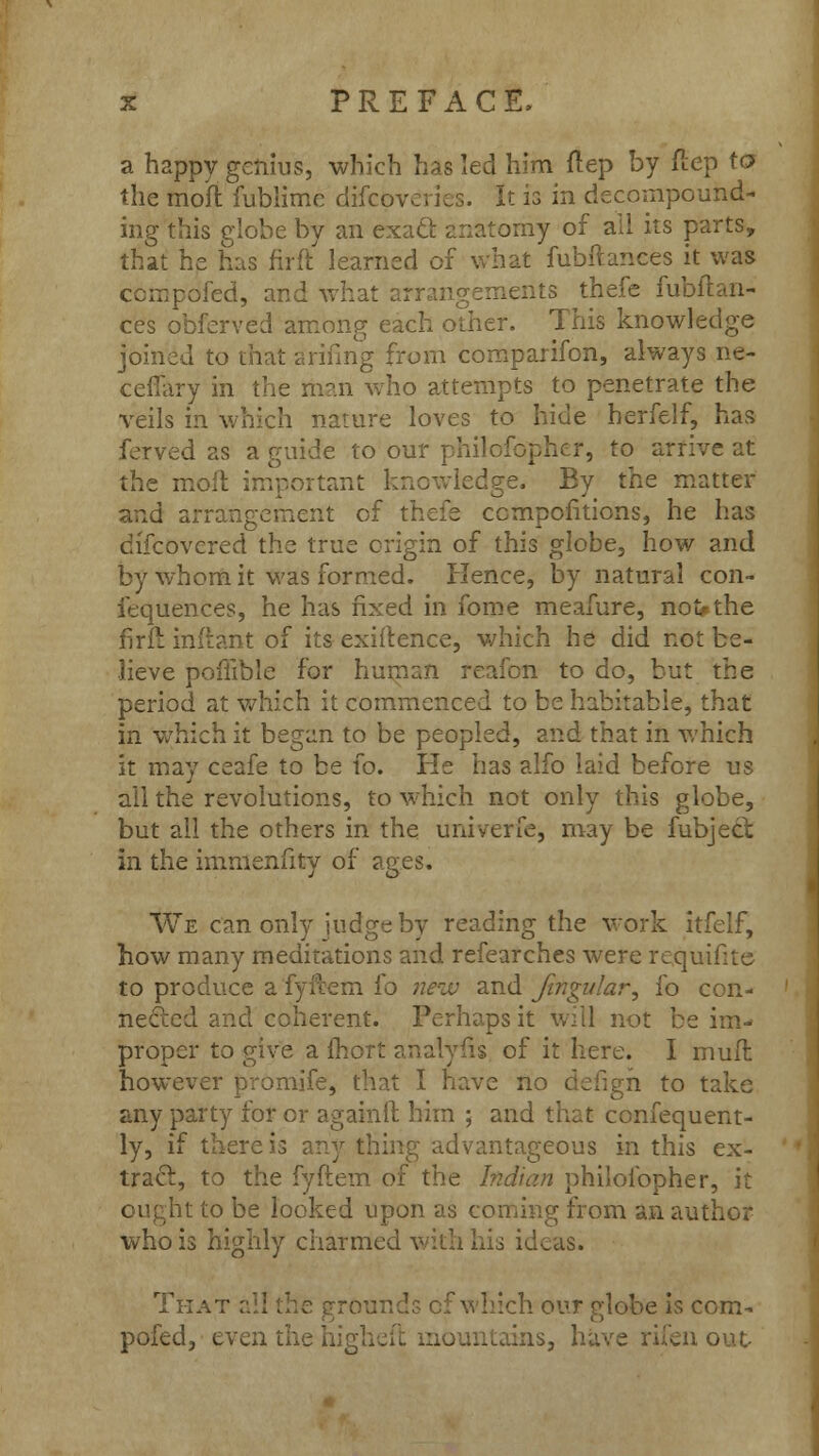 a happy genius, which has led him ftep by ftep to the moft fublime difcpveries. It is in decompound- ing this globe by an exacl anatomy of all its parts, that he has firft learned of what fubftances it was compdfed, and what arrangements thefe fubftan- ces obferved among each other. This knowledge joined to that arifing from comparifon, always ne- cefiary in the man who attempts to penetrate the veils in which nature loves to hide herfelf, has ferved as a guide to our philofophcr, to arrive at the moft important knowledge. By the matter and arrangement of thefe ccmpofitions, he has discovered the true origin of this globe, how and by whom it was formed. Hence, by natural con- iequences, he has fixed in fome meafure, noi>the firll infiant of its exigence, which he did not be- lieve pofiible for human reafon to do, but the period at which it commenced to be habitable, that in which it began to be peopled, and that in which it may ceafe to be fo. He has alfo laid before us all the revolutions, to which not only this globe, but all the others in the univerfe, may be fubject in the immenfity of ages. We can only judge by reading the work itfelf, how many meditations and refearches were rcquifite to produce a fyftem fo new and fingular, fo con- nected and coherent. Perhaps it will not be im- proper to give a fhort analyfis of it here. I mull however promife, that I have no defigh to take any party for or againft him ; and that confequent- ly, if there is any thing advantageous in this ex- tract, to the fyftem of the Indian philofopher, it ought to be looked upon as coming from an author who is highly charmed with his ideas. That all the grounds of which our globe is com- pofed, even the higheft mountains, have rifen out-