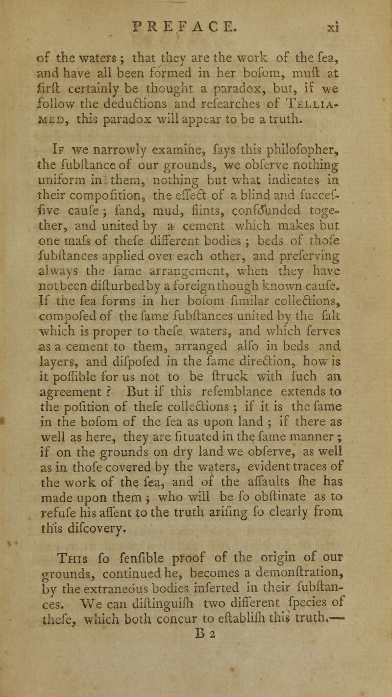 of the waters; that they are the work of the fea, and have all been formed in her bofom, mud at firfl certainly be thought a paradox, but, if we follow the deductions and researches of Tellia- med, this paradox will appear to be a truth. If we narrowly examine, fays this philofopher, the fubftance of our grounds, we obferve nothing uniform in them, nothing but what indicates in their compofition, the effect of a blind and fuccef- five caufe j fand, mud, flints, confdunded toge- ther, and united by a cement which makes but one mafs of thefe different bodies ; beds of thoie fubftances applied over each other, and preferving always the fame arrangement, when they have notbeen difturbedby a foreign though known caufe. If the fea forms in her bofom fimilar collections, compofed of the fame fubftances united by the fait which is proper to thefe waters, and which ferves as a cement to them, arranged alfo in beds and layers, and difpofed in the fame direction, how is it pofiible for us not to be (truck with fuch an agreement ? But if this refemblance extends to the pofition of thefe collections ; if it is the fame in the bofom of the fea as upon land ; if there as well as here, they are fituated in the fame manner ; if on the grounds on dry land we obferve, as well as in thofe covered by the waters, evident traces of the work of the fea, and of the aifaults fhe has made upon them j who will be {o obftinate as to refufe his afient to the truth ariiing fo clearly from this difcovery. This fo fenfible proof of the origin of our grounds, continued he, becomes a demonftration, by the extraneous bodies inferted in their fubftan-^ ces. We can diitinguiih two different fpecies of thefe, which both concur to eftabliih this truth,— B2
