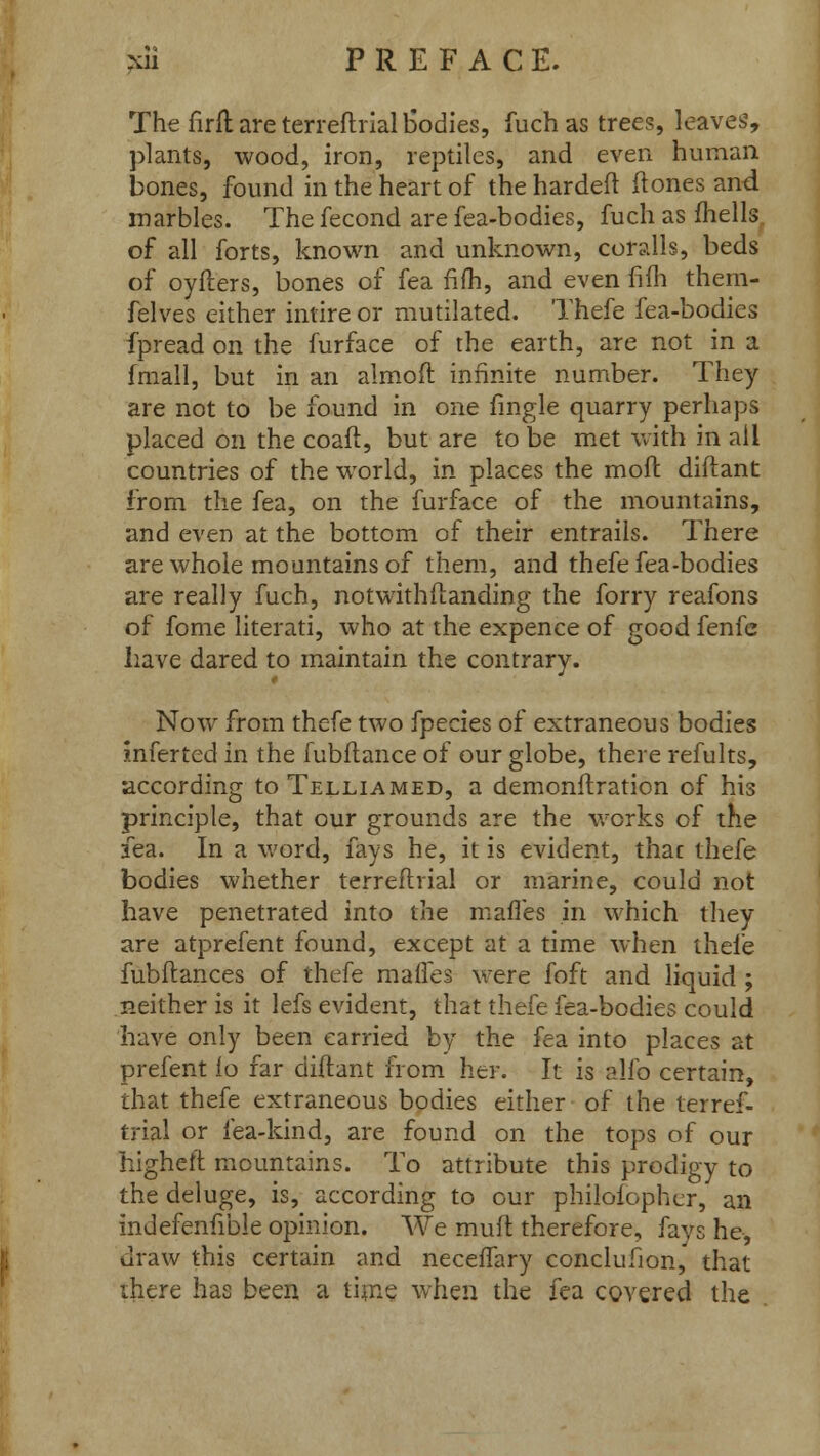 The firft are terreftrial bodies, fuch as trees, leaves, plants, wood, iron, reptiles, and even human bones, found in the heart of the hardeft it ones and marbles. The fecond are fea-bodies, fuch as (hells of all forts, known and unknown, cordis, beds of oyfters, bones of fea fifh, and even fifh them- felves either intire or mutilated. Thefe fea-bodies fpread on the furface of the earth, are not in a fmall, but in an almoft infinite number. They are not to be found in one fmgle quarry perhaps placed on the coaft, but are to be met with in all countries of the world, in places the mofl diftant from the fea, on the furface of the mountains, and even at the bottom of their entrails. There are whole mountains of them, and thefe fea-bodies are really fuch, notwithstanding the forry reafons of fome literati, who at the expence of good fenfc have dared to maintain the contrary. Now from thefe two fpecies of extraneous bodies mferted in the fubftance of our globe, there refults, according toTELLiAMED, a demonstration of his principle, that our grounds are the works of the fea. In a word, fays he, it is evident, that thefe bodies whether terreftrial or marine, could not have penetrated into the mafles in which they are atprefent found, except at a time when thefe fubftances of thefe maffes were foft and liquid ; neither is it lefs evident, that thefe fea-bodies could have only been carried by the fea into places at prefent lo far diftant from her. It is alfo certain, that thefe extraneous bodies either of the terref- trial or fea-kind, are found on the tops of our higheft mountains. To attribute this prodigy to the deluge, is, according to our philosopher, an indefenfible opinion. We muft therefore, fays he, draw this certain and neceffary conclusion, that there has been a time when the fea covered the