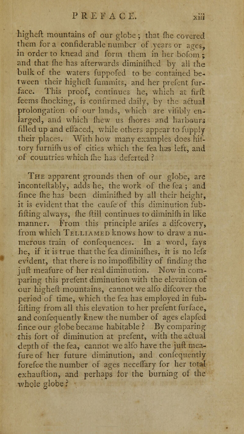 higheft mountains of our globe; that me covered them for a confiderable number of years or ages, in order to knead and form them in her bofom ; and that fhe has afterwards diminifhed by all the bulk of the waters fuppofed to be contained be- tween their higheft fummits, and her prefent fur- face. This proof, continues he, which at firft feems mocking, is confirmed daily, by the actual prolongation of our lands, which are vifibly en- larged, and which fhew us mores and harbour.} filled up and effaced, while others appear to fupply their places. With how many examples does hif- tory furnifh us of cities which the fea has left, and of countries which fhe has deferted ? The apparent grounds then of our globe, are inconteftably, adds he, the work of the fea ; and fince fhe has been diminifhed by all their height, it is evident that the caufe of this diminution fub- fifting always, fhe ftill continues to diminifh in like manner. From this principle arifes a difcovery, from which Telliamed knows how to draw a nu- merous train of confequences. In a word, fays he, if it is true that the fea diminimes, it is no lefs evident, that there is no impoffibility of finding the juft meafure of her real diminution. Now in com- paring this prefent diminution with the elevation of our higheft mountains, cannot we alfo difcover the period of time, which the fea has employed in fub- fifting from all this elevation to her prefent furface, and confequently knew the number of ages elapfed. fince our globe became habitable ? By comparing this fort of diminution at prefent, with the aclual depth of the fea, cannot we alfo have the juft mea- fure of her future diminution, and confequently forefee the number of ages neceffary for her total cxhauftion, and perhaps for the burning of the whole globe r