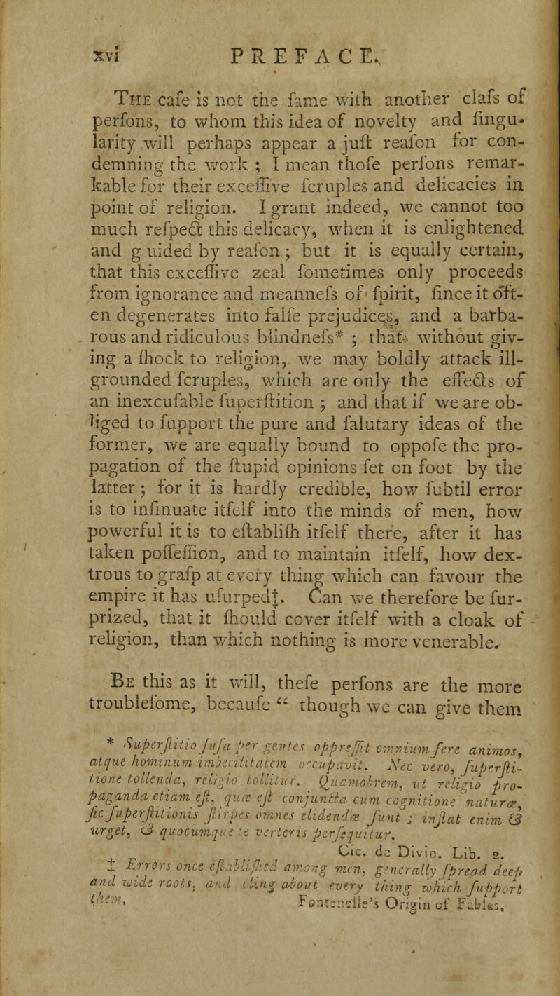 The cafe is not the fame with another clafs of perfons, to whom this idea of novelty and iingu- larity will perhaps appear a juft reafon for con- demning the work ; I mean thofe perfons remar- kable for their excemVe fcruples and delicacies in point of religion. I grant indeed, we cannot too much refpecl this delicacy, when it is enlightened and g uided by reafon ; but it is equally certain, that this exceffive zeal fometimes only proceeds from ignorance and meannefs of fpirit, iince it oft- en degenerates into falfe prejudices, and a barba- rous and ridiculous blindnefs* ; that without giv- ing a fliock to religion, we may boldly attack ill- grounded fcruples, which are only the effects of an inexcufable fuperflition ; and that if we are ob- liged to fupport the pure and falutary ideas of the former, we are equally bound to oppofe the pro- pagation of the ftupid opinions fet on foot by the latter; for it is hardly credible, how fubtil error is to infmuate itfelf into the minds of men, how powerful it is to eftablifh itfelf there, after it has taken poffefiion, and to maintain itfelf, how dex- trous to grafp at every thing which can favour the empire it has ufurpedj. Can we therefore be fur- prized, that it mould cover itfelf with a cloak of religion, than which nothing is more venerable. Be this as it will, thefe perfons are the more troublefome, becaufe 4; though we can give them * Supcrjlitiof opprefit omnium/ere animos, atquc hominum imbealitatem .-. Xec vero, fuperfii- tione tolleuda, r'elig, -. vt religio pro- paganda etiam eji. qua: eji conjun&a cum cognitione natur*, ficfuperjhtionis Jli\ t funt . l7ljiat tntm ^ urget, & quocumque it vtrttris perfequitur, Cic. dc Divin. Lib. z. ± Errors once aUy [pread deef, and vide roots, and tUng a-bout every thing which fupport 1 ':: • Fjn::;-?iie's Origin cf FiMes,