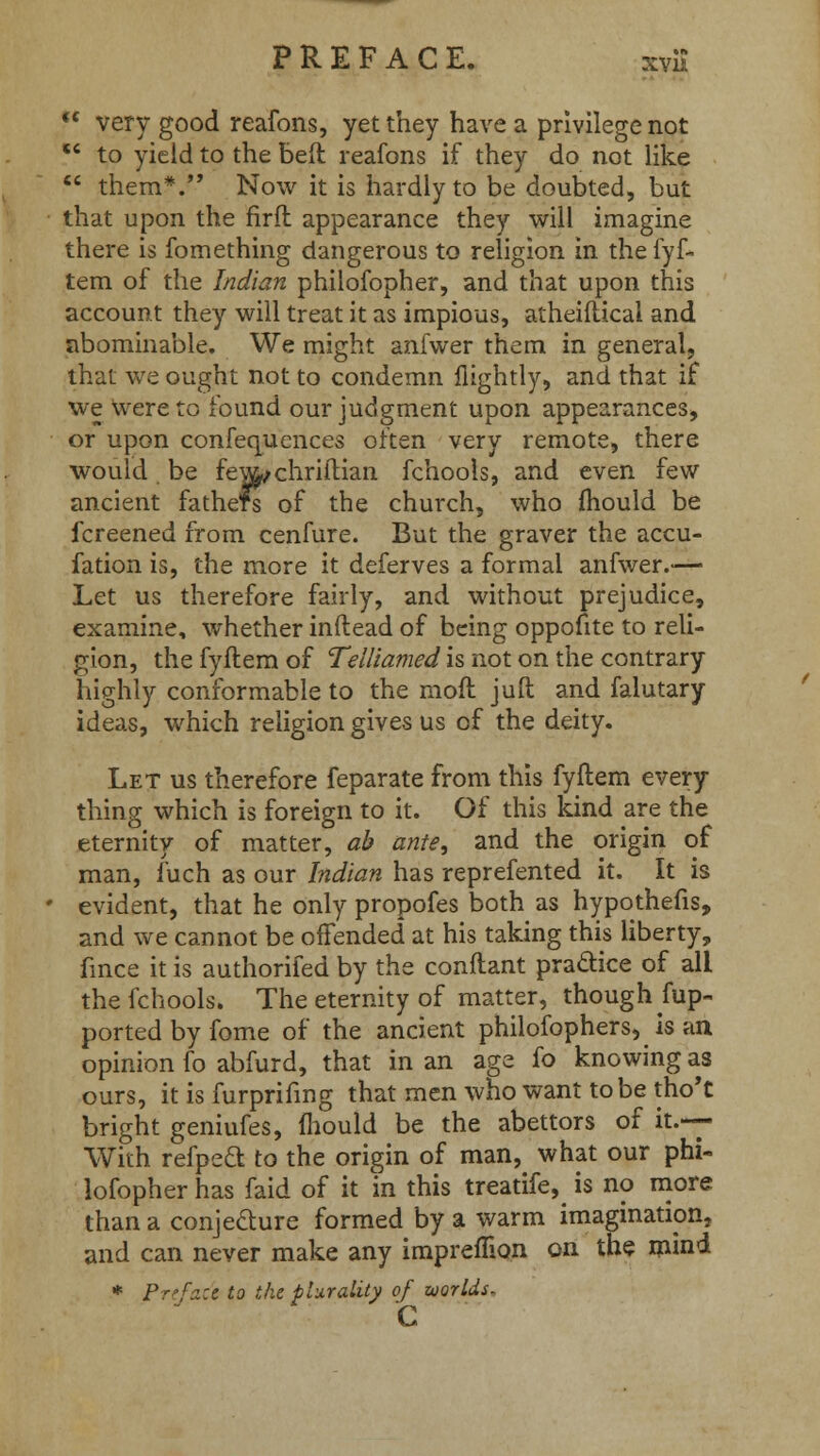  very good reafons, yet they have a privilege not  to yield to the beft reafons if they do not like  them*. Now it is hardly to be doubted, but that upon the firfl appearance they will imagine there is fomething dangerous to religion in the fyf- tem of the Indian philofopher, and that upon this account they will treat it as impious, atheiftical and abominable. We might anfwer them in general, that we ought not to condemn {lightly, and that if we Were to found our judgment upon appearances, or upon confequences often very remote, there would, be few^chriftian fchools, and even few ancient fathers of the church, who mould be fcreened from cenfure. But the graver the accu- fation is, the more it deferves a formal anfwer.— Let us therefore fairly, and without prejudice, examine, whether inftead of being oppofite to reli- gion, the fyftem of Telliamed is not on the contrary highly conformable to the moft juft and falutary ideas, which religion gives us of the deity. Let us therefore feparate from this fyftem every thing which is foreign to it. Of this kind are the eternity of matter, ab ante, and the origin of man, fuch as our Indian has reprefented it. It is evident, that he only propofes both as hypothefis, and we cannot be offended at his taking this liberty, fmce it is authorifed by the conflant practice of all the fchools. The eternity of matter, though Sup- ported by fome of the ancient philofophers, is an opinion fo abfurd, that in an age fo knowing as ours, it is furprifing that men who want to be tho't bright geniufes, mould be the abettors of it.— With refpeft to the origin of man, what our phi- lofopher has faid of it in this treatife, is no more than a conjecture formed by a warm imagination, and can never make any impremon on the mind * Pre/ad to the plurality of worlds- c