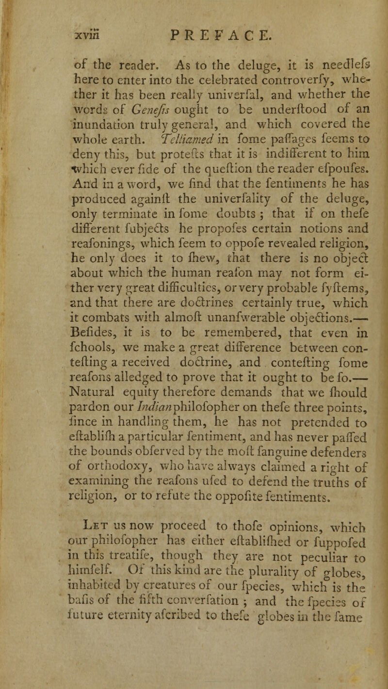 of the reader. As to the deluge, it is needlefs here to enter into the celebrated controverfy, whe- ther it has been really univerfal, and v/hether the words of Genefis ought to be understood of an inundation truly general, and which covered the whole earth. Tcliiamed in fome pafTages feems to deny this, but protefcs that it is indifferent to him tvhich ever fide of the question the reader efpoufes. And in a word, we find that the fenthnents he has produced againll the univerfality of the deluge, only terminate in fome doubts ; that if on thefe different fabject.s he propofes certain notions and reafonings, which feem to oppofe revealed religion, he only does it to mew, that there is no object about which the human reafon may not form ei- ther very great difficulties, or very probable fyftems, and that there are do&rines certainly true, which it combats with almofr. unanfwerable objections.— Befides, it is to be remembered, that even in fchools, we make a great difference between con- testing a received doctrine, and contesting fome reafons alledged to prove that it ought to be fo.— Natural equity therefore demands that we mould pardon our /W/tf/aphilofopher on thefe three points, Since in handling them, he has not pretended to eftablifh a particular fentiment, and has never paffed the bounds obferved by the molt fanguine defenders of orthodoxy, who have always claimed a right of examining the reafons ufed to defend the truths of religion, or to refute the oppofite fentiments. Let us now proceed to thofe opinions, which our philofopher has either eftablifhed or fuppofed in this treatife, though they are not peculiar to himfelf. Of this kind are the plurality of globes, inhabited by creatures of our fpecies, which is the bafis of the fifth converfation ; and the fpecies of future eternity afcribed to thefe globes in the fame