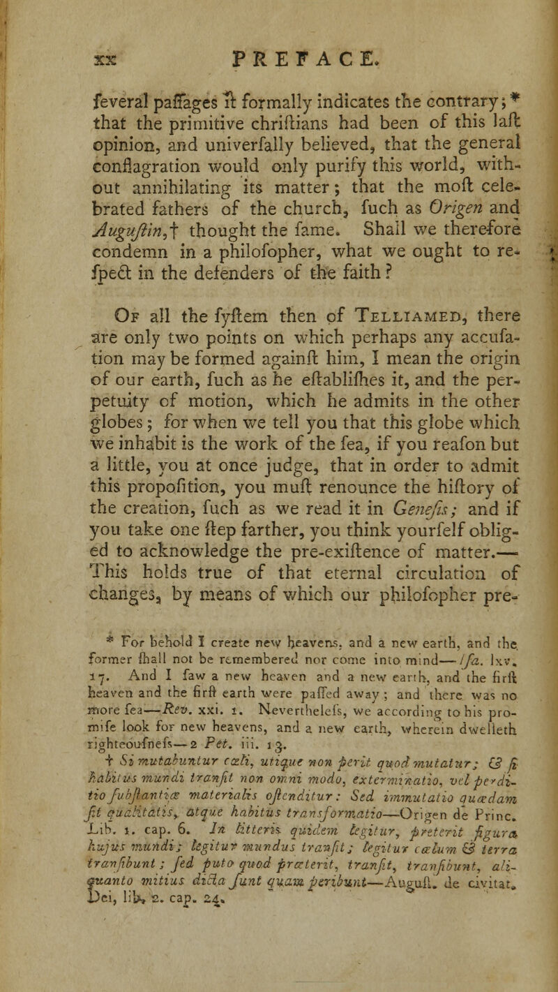 feveral paffages ft formally indicates the contrary; that the primitive chriftians had been of this laft opinion, and univerfally believed, that the general conflagration would only purify this world, with- out annihilating its matter; that the moft cele- brated fathers of the church, fuch as Origen and Auguftin^ thought the fame. Shall we therefore condemn in a philofopher, what we ought to re- fpeft in the defenders of the faith ? Of all the fyftem then of Telliamed, there are only two points on which perhaps any accufa- tion may be formed againft him, I mean the origin of our earth, fuch as he eft ablifhes it, and the per- petuity cf motion, which he admits in the other globes; for when we tell you that this globe which we inhabit is the work of the fea, if you reafon but a little, you at once judge, that in order to admit this propofition, you muft renounce the hiftory of the creation, fuch as we read it in Gene/is; and if you take one ftep farther, you think yourfelf oblig- ed to acknowledge the pre-exiftence of matter.— This holds true of that eternal circulation of changes, by means of which our philofopher pre- * For behold I create new heavens, and a new earth, and the. former {hall not be remembered nor come into mind—ifa. Ixv; 17. And I faw a new heaven and a new earth, and the firft heaven and the firft earth were patted away; and there was no more fea—Rev. xxi. 1. Nevertheless, we according to his pro- mife look for new heavens, and a new earth, wherein dwelieth righteoufnefs—2 Pet. lii. ig. + Simutabuniur recti, utiquc non perit quodmutatnr; G ft habiius mundi tranfit non owni modo, exterrarnatio, vcl pedi- tiofubjlantits materia lis ojlcnditur: Sed immutatio qucedam ft quditatiSf at que habitus transformatio—Ori'Ten de Princ. Lib. 1. cap. 6. In titterh quidem tegitur, preterit figure* knjua viundi; kgitur miivdus tranfit; legit ur ceektm & terra tranfbunt ; fed puto quod pra-terit, tranfit, tranfbunt, a!i~ quanto mitius dicia Junt quavi peribwit—Auguii. de civitat. i)ei, liht 2. cap. 24.