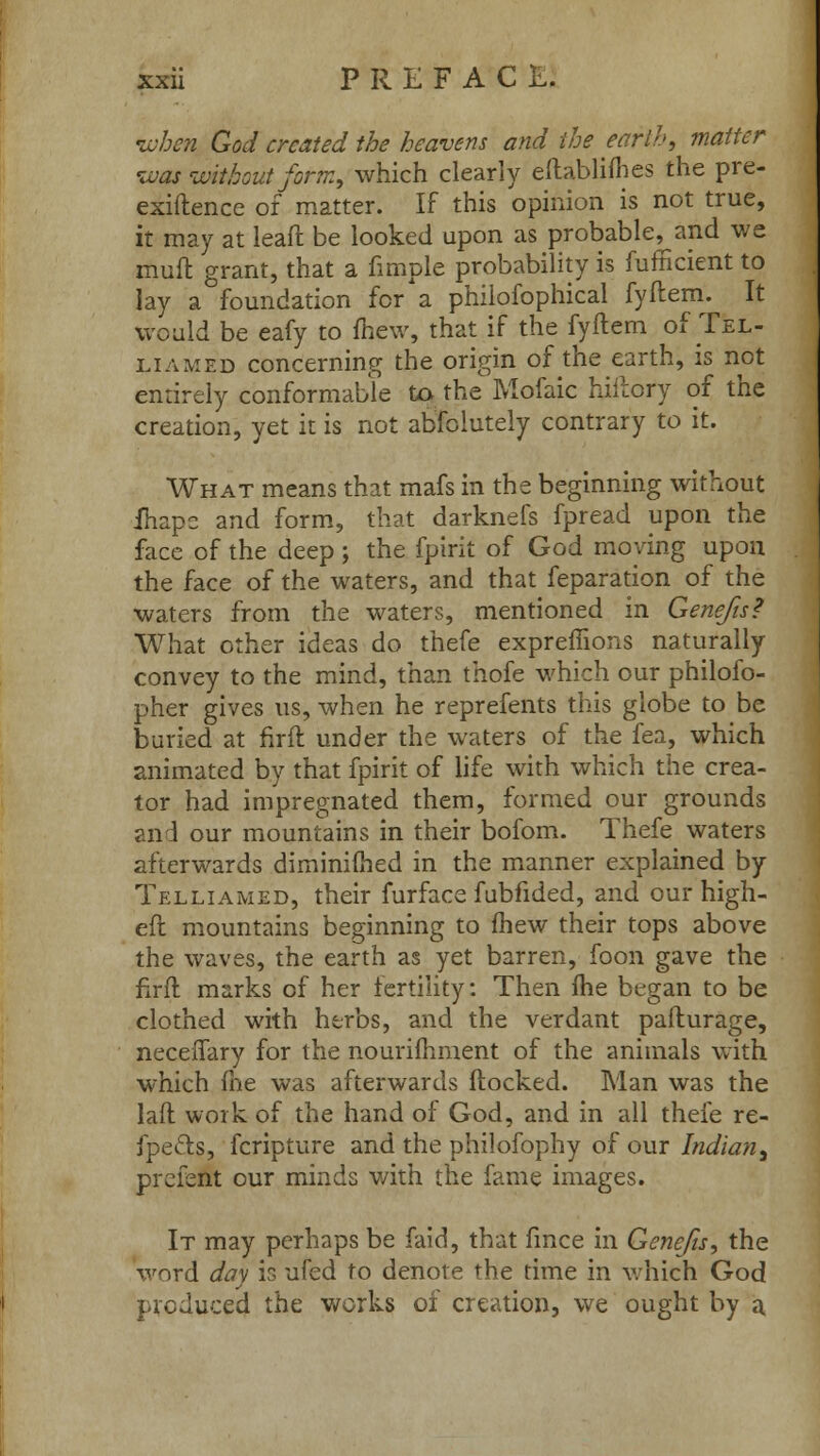 when God created the heavens and the earth, matter was without form, which clearly eftabliflies the pre- exiftence of matter. If this opinion is not true, it may at leaft be looked upon as probable, and we muft grant, that a fimple probability is fufficient to lay a foundation for* a philofophical fyftem. It would be eafy to mew, that if the fyftem of.TfeL- liamed concerning the origin of the earth, is not enrirely conformable to the Mofaic hiftory of the creation, yet it is not absolutely contrary to it. What means that mafs in the beginning without fhapc and form, that darknefs fpread upon the face of the deep ; the fpirit of God moving upon the face of the waters, and that feparation of the waters from the waters, mentioned in Genefts? What other ideas do thefe expreffions naturally convey to the mind, than thofe which our philoso- pher gives us, when he reprefents this globe to be buried at firft under the waters of the fea, which animated by that fpirit of life with which the crea- tor had impregnated them, formed our grounds and our mountains in their bofom. Thefe waters afterwards diminimed in the manner explained by Telliamed, their furface fubfided, and our high- eft mountains beginning to fhew their tops above the waves, the earth as yet barren, foon gave the firft marks of her fertility: Then me began to be clothed with herbs, and the verdant pafturage, neceffary for the nourifhment of the animals with which fne was afterwards (locked. Man was the laft work of the hand of God, and in all thefe re- fpe&s, fcripture and the philofophy of our Indian, prcfent our minds with the fame images. It may perhaps be faid, that fince in Genefts, the word day is ufed to denote the time in which God produced the works of creation, we ought by a