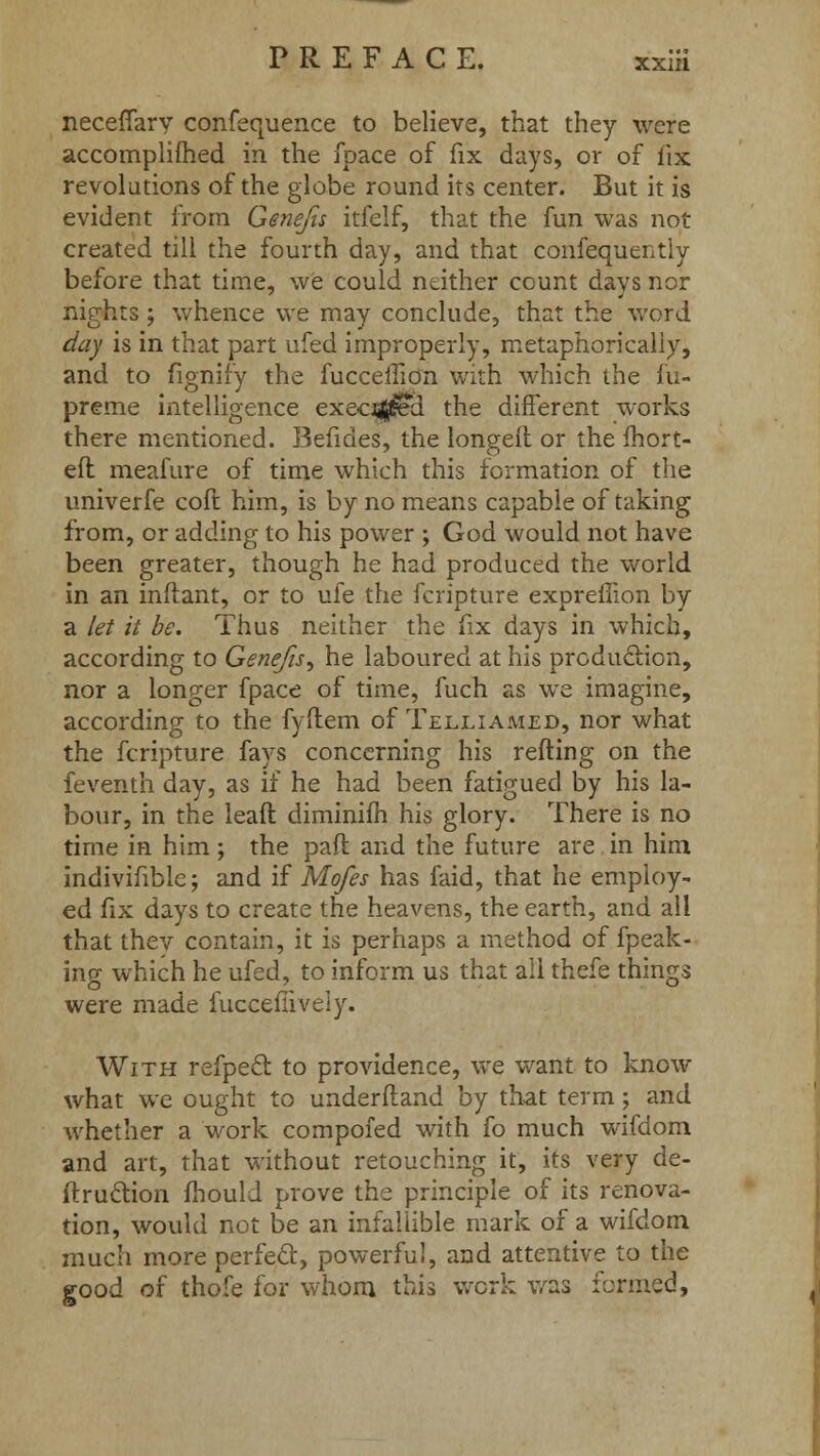 neceflary confequence to believe, that they were accomplifhed in the fpace of fix days, or of fix revolutions of the globe round its center. But it is evident from Genefis itfelf, that the fun was not created till the fourth day, and that confequently before that time, we could neither count days ncr nights; whence we may conclude, that the word day is in that part ufed improperly, metaphorically, and to fignify the fucceffion with which the m- preme intelligence execzjj^d the different works there mentioned. Befides, the longed or the fhort- eft meafure of time which this formation of the univerfe coft him, is by no means capable of taking from, or adding to his power ; God would not have been greater, though he had produced the world in an inftant, or to ufe the fcripture expreffion by a let it be. Thus neither the fix days in which, according to Genefis^ he laboured at his production, nor a longer fpace of time, fuch as we imagine, according to the fyftem of Telliamed, nor what the fcripture fays concerning his refting on the feventh day, as if he had been fatigued by his la- bour, in the leaf! diminifh his glory. There is no time in him ; the paft and the future are in him indivifible; and if Mofes has faid, that he employ- ed fix days to create the heavens, the earth, and all that thev contain, it is perhaps a method of fpeak- ing which he ufed, to inform us that all thefe things were made fuccefiively. With refpecr. to providence, we want to know what we ought to underftand by that term; and whether a work compofed with fo much wifdom and art, that without retouching it, its very de- ftruction fhould prove the principle of its renova- tion, would not be an infallible mark of a wifdom much more perfect, powerful, and attentive to the good of thofe for whom this work was formed,
