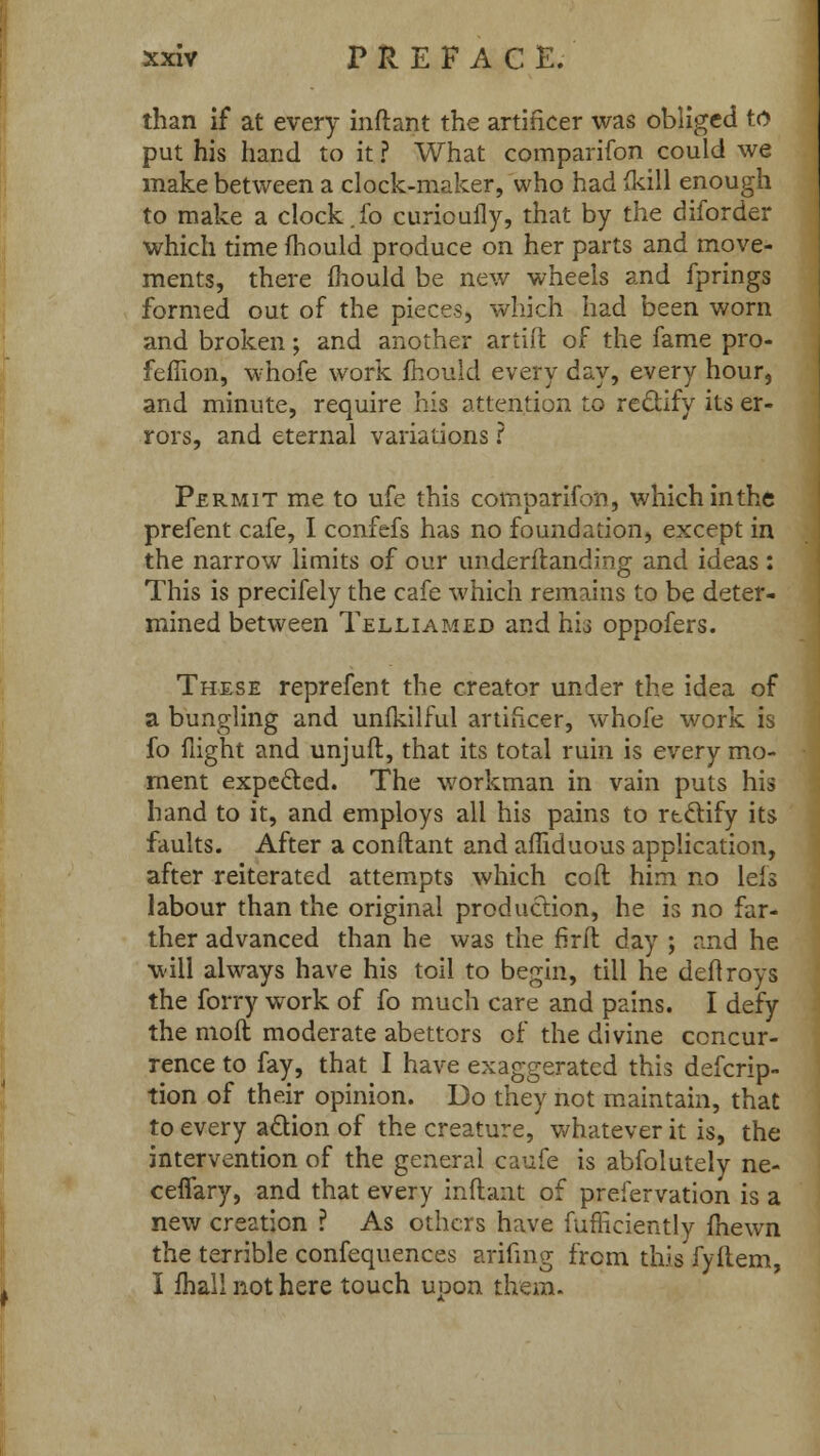 than if at every inftant the artificer was obliged to put his hand to it ? What companion could we make between a clock-maker, who had {kill enough to make a clock.fo curioufly, that by the diforder which time fhould produce on her parts and move- ments, there mould be new wheels and fprings formed out of the pieces, which had been worn and broken; and another artift of the fame pro- feflion, whofe work mould every day, every hour, and minute, require his attention to rectify its er- rors, and eternal variations ? Permit me to ufe this comparifon, which in the prefent cafe, I confefs has no foundation, except in the narrow limits of our imderftanding and ideas: This is precifely the cafe which remains to be deter- mined between Telliamed and hi3 oppofers. These reprefent the creator under the idea of a bungling and unfkilful artificer, whofe work is fo flight and unjuft, that its total ruin is every mo- ment expected. The workman in vain puts his hand to it, and employs all his pains to rtclify its faults. After a conftant and afliduous application, after reiterated attempts which coft him no leis labour than the original production, he is no far- ther advanced than he was the firft day ; and he will always have his toil to begin, till he deftroys the forry work of fo much care and pains. I defy the moll moderate abettors of the divine concur- rence to fay, that I have exaggerated this defcrip- tion of their opinion. Do they not maintain, that to every action of the creature, whatever it is, the intervention of the general caufe is abfolutely ne- ceffary, and that every inftant of prefervation is a new creation ? As others have fufficiently (hewn the terrible confequences arifmg from this fyftem, I mall not here touch upon them.